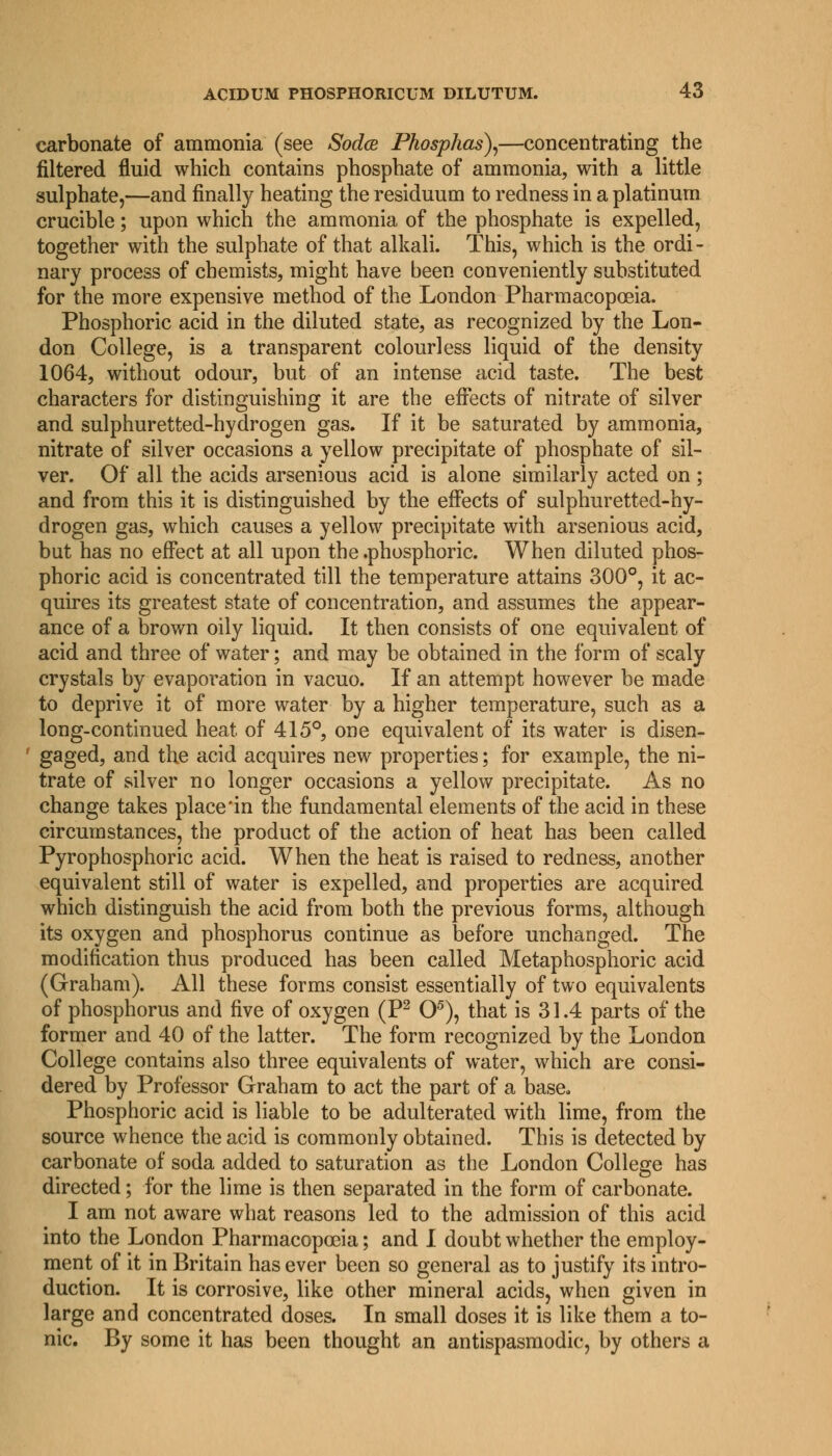 carbonate of ammonia (see Sodce Phosphas),—concentrating the filtered fluid which contains phosphate of ammonia, with a little sulphate,—and finally heating the residuum to redness in a platinum crucible; upon which the ammonia of the phosphate is expelled, together with the sulphate of that alkali. This, which is the ordi- nary process of chemists, might have been conveniently substituted for the more expensive method of the London Pharmacopoeia. Phosphoric acid in the diluted state, as recognized by the Lon- don College, is a transparent colourless liquid of the density 1064, without odour, but of an intense acid taste. The best characters for distinguishing it are the effects of nitrate of silver and sulphuretted-hydrogen gas. If it be saturated by ammonia, nitrate of silver occasions a yellow precipitate of phosphate of sil- ver. Of all the acids arsenious acid is alone similarly acted on ; and from this it is distinguished by the effects of sulphuretted-hy- drogen gas, which causes a yellow precipitate with arsenious acid, but has no effect at all upon the .phosphoric. When diluted phos- phoric acid is concentrated till the temperature attains 300°, it ac- quires its greatest state of concentration, and assumes the appear- ance of a brown oily liquid. It then consists of one equivalent of acid and three of water; and may be obtained in the form of scaly crystals by evaporation in vacuo. If an attempt however be made to deprive it of more water by a higher temperature, such as a long-continued heat of 415°, one equivalent of its water is disen- gaged, and the acid acquires new properties; for example, the ni- trate of silver no longer occasions a yellow precipitate. As no change takes place'in the fundamental elements of the acid in these circumstances, the product of the action of heat has been called Pyrophosphoric acid. When the heat is raised to redness, another equivalent still of water is expelled, and properties are acquired which distinguish the acid from both the previous forms, although its oxygen and phosphorus continue as before unchanged. The modification thus produced has been called Metaphosphoric acid (Graham). All these forms consist essentially of two equivalents of phosphorus and five of oxygen (P2 O5), that is 31.4 parts of the former and 40 of the latter. The form recognized by the London College contains also three equivalents of water, which are consi- dered by Professor Graham to act the part of a base. Phosphoric acid is liable to be adulterated with lime, from the source whence the acid is commonly obtained. This is detected by carbonate of soda added to saturation as the London College has directed; for the lime is then separated in the form of carbonate. I am not aware what reasons led to the admission of this acid into the London Pharmacopoeia; and I doubt whether the employ- ment of it in Britain has ever been so general as to justify its intro- duction. It is corrosive, like other mineral acids, when given in large and concentrated doses. In small doses it is like them a to- nic. By some it has been thought an antispasmodic, by others a