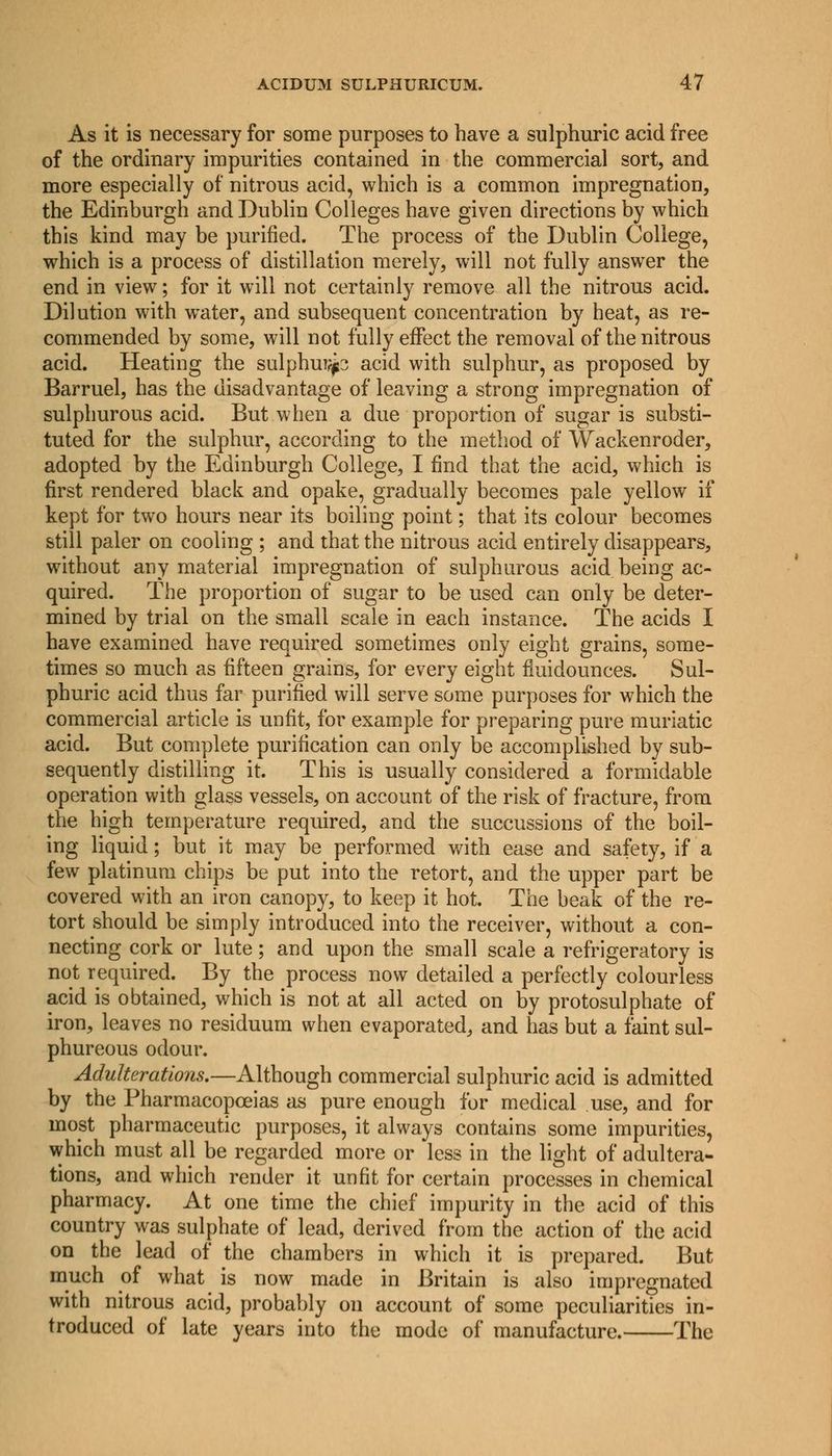 As it is necessary for some purposes to have a sulphuric acid free of the ordinary impurities contained in the commercial sort, and more especially of nitrous acid, which is a common impregnation, the Edinburgh and Dublin Colleges have given directions by which this kind may be purified. The process of the Dublin College, which is a process of distillation merely, will not fully answer the end in view; for it will not certainly remove all the nitrous acid. Dilution with water, and subsequent concentration by heat, as re- commended by some, will not fully effect the removal of the nitrous acid. Heating the sulphur?^ acid with sulphur, as proposed by Barruel, has the disadvantage of leaving a strong impregnation of sulphurous acid. But when a due proportion of sugar is substi- tuted for the sulphur, according to the method of Wackenroder, adopted by the Edinburgh College, I find that the acid, which is first rendered black and opake, gradually becomes pale yellow if kept for two hours near its boiling point; that its colour becomes still paler on cooling ; and that the nitrous acid entirely disappears, without any material impregnation of sulphurous acid being ac- quired. The proportion of sugar to be used can only be deter- mined by trial on the small scale in each instance. The acids I have examined have required sometimes only eight grains, some- times so much as fifteen grains, for every eight fiuidounces. Sul- phuric acid thus far purified will serve some purposes for which the commercial article is unfit, for example for preparing pure muriatic acid. But complete purification can only be accomplished by sub- sequently distilling it. This is usually considered a formidable operation with glass vessels, on account of the risk of fracture, from the high temperature required, and the succussions of the boil- ing liquid; but it may be performed with ease and safety, if a few platinum chips be put into the retort, and the upper part be covered with an iron canopy, to keep it hot. The beak of the re- tort should be simply introduced into the receiver, without a con- necting cork or lute; and upon the small scale a refrigeratory is not required. By the process now detailed a perfectly colourless acid is obtained, which is not at all acted on by protosulphate of iron, leaves no residuum when evaporated, and has but a faint sul- phureous odour. Adulterations.—Although commercial sulphuric acid is admitted by the Pharmacopoeias as pure enough for medical use, and for most pharmaceutic purposes, it always contains some impurities, which must all be regarded more or less in the light of adultera- tions, and which render it unfit for certain processes in chemical pharmacy. At one time the chief impurity in the acid of this country was sulphate of lead, derived from the action of the acid on the lead of the chambers in which it is prepared. But much of what is now made in Britain is also impregnated with nitrous acid, probably on account of some peculiarities in- troduced of late years into the mode of manufacture. The