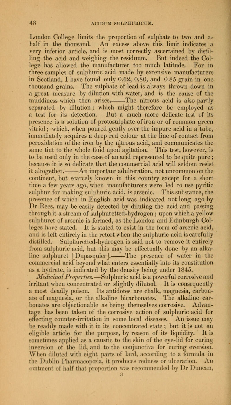 London College limits the proportion of sulphate to two and a- half in the thousand. An excess above this limit indicates a very inferior article, and is most correctly ascertained by distil- ling the acid and weighing the residuum. But indeed the Col- lege has allowed the manufacturer too much latitude. For in three samples of sulphuric acid made by extensive manufacturers in Scotland, I have found only 0.62, 0.80, and 0.85 grain in one thousand grains. The sulphate of lead is always thrown down in a great measure by dilution with water, and is the cause of the muddiness which then arises. The nitrous acid is also partly separated by dilution; which might therefore be employed as a test for its detection. But a much more delicate test of its presence is a solution of protosulphate of iron or of common green vitriol; which, when poured gently over the impure acid in a tube, immediately acquires a deep red colour at the line of contact from peroxidation of the iron by the nitrous acid, and communicates the same tint to the whole fluid upon agitation. This test, however, is to be used only in the case of an acid represented to be quite pure ; because it is so delicate that the commercial acid will seldom resist it altogether. An important adulteration, not uncommon on the continent, but scarcely known in this country except for a short time a few years ago, when manufacturers were led to use pyritic sulphur for making sulphuric acid, is arsenic. This substance, the presence of which in English acid was indicated not long ago by Dr Bees, may be easily detected by diluting the acid and passing through it a stream of sulphuretted-hydrogen ; upon which a yellow sulphuret of arsenic is formed, as the London and Edinburgh Col- leges have stated. It is stated to exist in the form of arsenic acid, and is left entirely in the retort when the sulphuric acid is carefully distilled. Sulphuretted-hydrogen is said not to remove it entirely from sulphuric acid, but this may be effectually done by an alka- line sulphuret [Dupasquier]. The presence of water in the commercial acid beyond what enters essentially into its constitution as a hydrate, is indicated by the density being under 1845. Medicinal Properties.—Sulphuric acid is a powerful corrosive and irritant when concentrated or slightly diluted. It is consequently a most deadly poison. Its antidotes are chalk, magnesia, carbon- ate of magnesia, or the alkaline bicarbonates. The alkaline car- bonates are objectionable as being themselves corrosive. Advan- tage baa been taken of the corrosive action of sulphuric acid for effecting counter-irritation in sonic local diseases. An issue may be readily made with it in its concentrated state; but it is not an eligible article for the purpose, by reason of its liquidity. It is sometimes applied as a caustic to the akin of the eye-lid for curing inversion of the lid, and to the conjunctiva for curing eversion. When diluted with eight parte of lard, according to a formula in the Dublin Pharmacopoeia, it produce- redness or ulceration. An ointment of half that proportion was recommended by Dr Duncan. 3