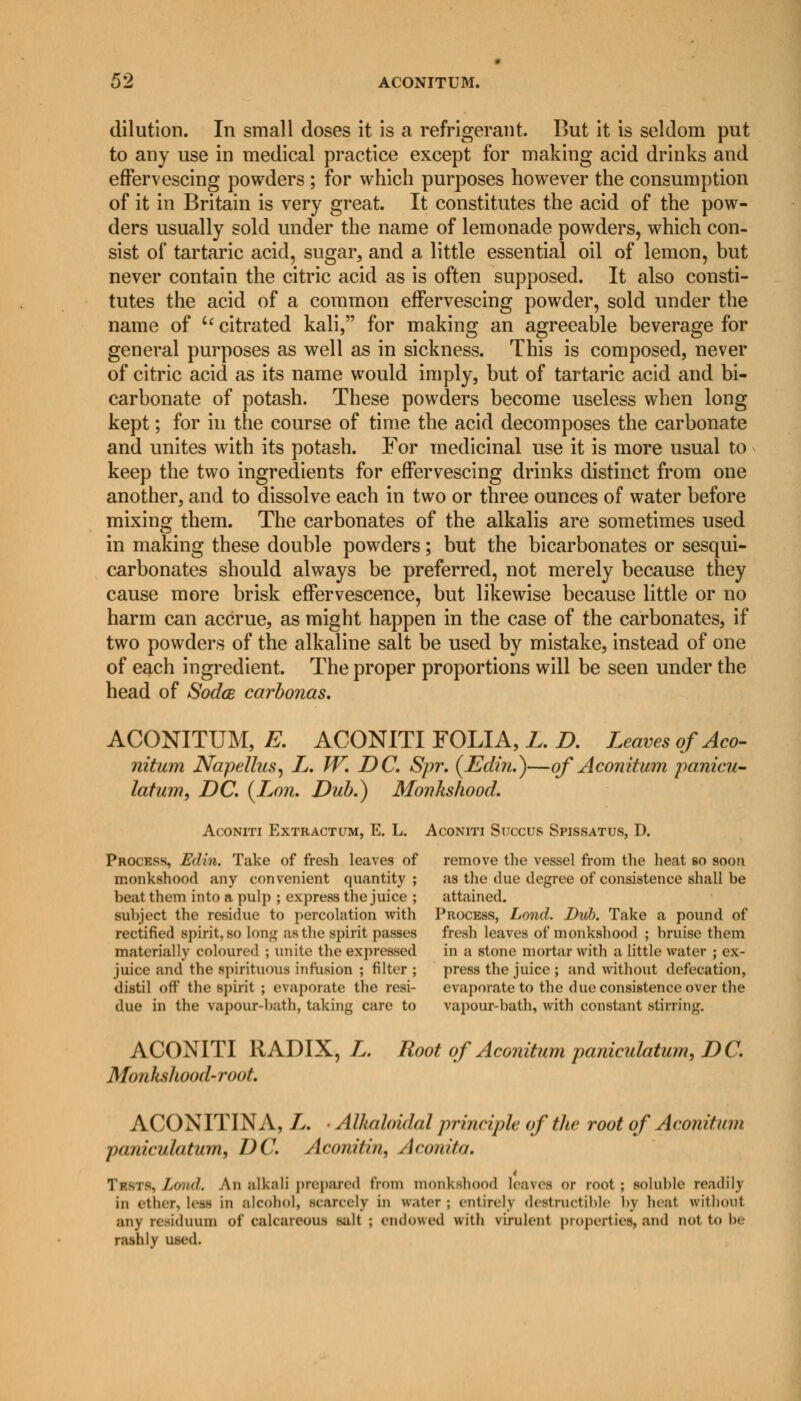 dilution. In small doses it is a refrigerant. But it is seldom put to any use in medical practice except for making acid drinks and effervescing powders ; for which purposes however the consumption of it in Britain is very great. It constitutes the acid of the pow- ders usually sold under the name of lemonade powders, which con- sist of tartaric acid, sugar, and a little essential oil of lemon, but never contain the citric acid as is often supposed. It also consti- tutes the acid of a common effervescing powder, sold under the name of i( citrated kali, for making an agreeable beverage for general purposes as well as in sickness. This is composed, never of citric acid as its name would imply, but of tartaric acid and bi- carbonate of potash. These powders become useless when long kept; for in the course of time the acid decomposes the carbonate and unites with its potash. For medicinal use it is more usual to keep the two ingredients for effervescing drinks distinct from one another, and to dissolve each in two or three ounces of water before mixing them. The carbonates of the alkalis are sometimes used in making these double powders; but the bicarbonates or sesqui- carbonates should always be preferred, not merely because they cause more brisk effervescence, but likewise because little or no harm can accrue, as might happen in the case of the carbonates, if two powders of the alkaline salt be used by mistake, instead of one of each ingredient. The proper proportions will be seen under the head of Sodce carbonas. ACONITUM, E. ACONITI FOLIA, L. D. Leaves of Aco- nitum Napellus, L. W. DC. Spr. (Edin.)—of Aconitum panicu- latum, DC. (Lon. Dub.) Monkshood. Aconiti Extract(jm, E. L. Aconiti Sijccus Spissatus, D. Process, Edin. Take of fresh leaves of remove the vessel from the heat so soon monkshood any convenient quantity; as the due degree of consistence shall be beat them into a pulp ; express the juice ; attained. subject the residue to percolation with Process, Lond. Dub. Take a pound of rectified spirit, so long as the spirit passes fresh leaves of monkshood ; bruise them materially coloured ; unite the expressed in a stone mortar with a little water ; ex- juice and the spirituous infusion ; filter ; press the juice ; and without defecation, distil off the spirit ; evaporate the resi- evaporate to the due consistence over the due in the vapour-hath, taking care to vapour-bath, with constant stirring. ACONITI RADIX, L. Root of Aconitum paniculatum, DC. Monks]hood-root. ACONITINA, L. • Alkaloidal principle of the root of Aconitum paniculatum, DC. Aconitin, Aeon it a. Trms, Lond. An alkali prepared from monkshood leaves or root ; soluble readily in ether, less in alcohol, scarcely in water ; entirely destrnetiMe by heat without any residuum of calcareous salt; endowed with virulent properties, and not to be rashly used.