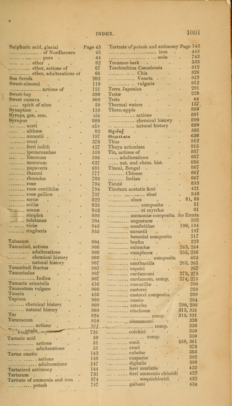 Sulphuric acid, glacial . Page 45 of Nordhausen 45 pure . . 44 ether . . 62 ether, actions of . 67 ether, adulterations of 66 Sus Scrofa . . 202 Sweet-almond . . 118 actions of . 121 Sweet-hay . . 590 Sweet cassava . . 909 spirit of nitre . 59 Synaptase . . .119 Syrups, gen. rem. . xix Syrupus . . .809 aceti . . xliv altheeas . . 92 aurantii . . 197 croci . . 378 ferri iodidi . 427 ipecacuanhae . 559 limonum . 596 mororum . . 637 papaveris . 691 . rhamni . . 777 ... . ... rhoeados . 788 rosae . . 794 rosae centifoliae . 794 rosae gallics . . 797 sarzae . . 822 scillae . . 835 z senna? . . 842 ......... simplex . . . 809 tolutanus . 204 violas . . 946 zingiheris . 955 Tahacum . . .904 Tamarind, actions . 908 adulterations . 908 chemical history 908 natural history . 907 Tamarindi fructus . 907 Tamarindus . .907 Indica . 907 Tamarix orientalis . . 456 Tanacetum vulgare . 908 Tannin . . . 453 Tapioca . . 909 chemical history . 909 natural history . 909 Tar . . .924 Taraxacum . . 910 actions . . «>m \u,alHde . <,»n(~+^ ' 7;.| Tartaric acid . • 50 actions . 51 adulterations . 51 Tartar emetic . 14-3 actions 148 adulterations 1 17 Tartarizcd antimony 111 Tartarum . . .781 Tartrate of ammonia and iron . 974 potash . 717 Tartrate of potash and antimonv Page 143 445 ... iron soda Tecamez-bark Terebinthina Canadensis Chia Veneta . vulgaris Terra Japonica Testa? Tests Thermal waters Thorn-apple actions chemical history natural history QufXiKAliX. Thus Thuya articulata Tin, actions of adulterations nat. and chem. hist. Tincal, Bengal Chinese Indian Tieute Tinctura acetatis ferri zinci aloes composita . et myrrhae ammoniae composita. See Errata . angusturae . . assafcetidae . aurantii . benzoini composita .bucku . calumbae . camphora? . , composita . cantharidis capsici cardamomi . cardamom, comp. . cascarillae . . castorei castorei composita , cassia? i catechu cinchonae comp. • „ comp. colchici comp. conii . croci cubebse cutparisB digitalis ferri muriatis ferri ammonio chloridi iquichloridi galbani 81 743 333 912 926 912 912 291 228 xx 157. 889 891 890 890 586 636 912 915 887 887 886 867 867 867 893 421 948 ,88 81 81 190, 392 194 197 217 223 243, 244 253, 256 665 263, 261 267 273, 275 274, 275 280 289 289 284 290, 298 313,331 313, 331 338 338 350 350 359, 361 878 388 892 398 432 122 482 V>4