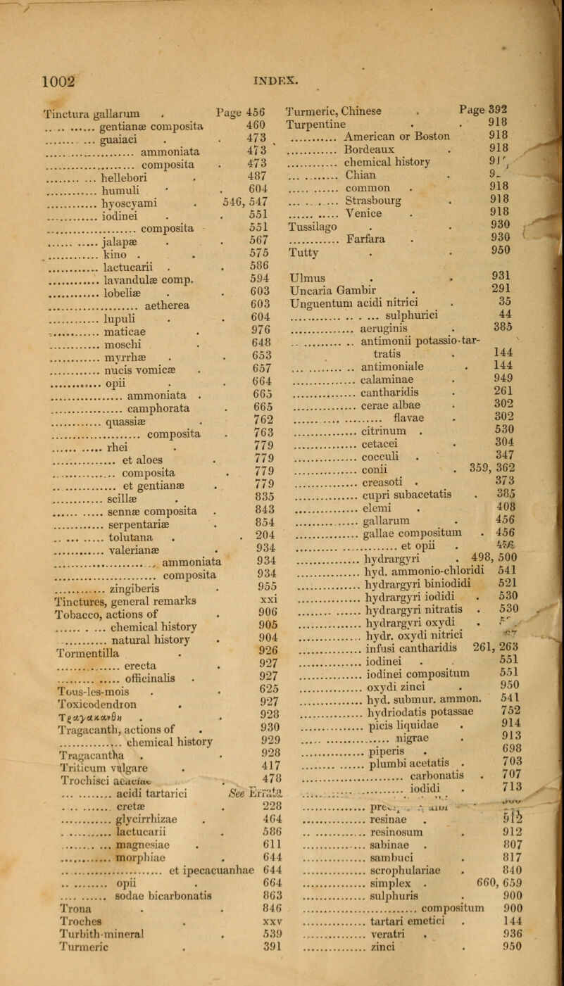 Tinctura gallarum . Page 456 ... gentianse composita 460 guaiaci . • 473 ammoniata 473 composita . 473 hellebori . 487 humuli • • 604 hyoscyami . 546,547 iodinei . . 551 composita 551 jalapas . . 567 , kino . . 575 .. lactucarii . . 586 lavandulae comp. 594 lobelias . . 603 aetherea 603 lupuli . . 604 , maticae . 976 moschi • 648 myrrhae . • 653 nucis vomicae . 657 ,... opii • • 664 ammoniata . 665 camphorata . 665 quassiae . 762 composita . 763 rhei . 779 et aloes . 779 composita . 779 et gentian as . 779 scillae . 835 sennae composita . 843 serpentariae . 854 tolutana . . 204 Valerianae • 934 ._, ammoniata 934 composita 934 zingiberis • 955 Tinctures, general remarks xxi Tobacco, actions of . 906 chemical history 905 natural history . 904 Tormentilla . 926 erecta . 927 officinalis . 927 Tous-les-mois . • 625 Toxicodendron . 927 T£c4>tf*avG» . . 928 Tragacanth, actions of 930 chemical history 929 Tragacantha . • 928 Triticum vulgare . 417 Trochisci acacfn* . ^ 478 acidi tartarici See Err Stat cretae . 228 glycirrbizae . 464 lactucarii . 586 magnesiae . 611 morphiae . 644 et ipecacuanhae 644 opii . 664 sodae bicarbonatis 863 Trona . . 846 Troches . xxv Turbith-mineral . 539 Turmeric . 391 Turmeric, Chinese . Page 392 Turpentine . . 918 American or Boston 918 Bordeaux . 918 chemical history 9)r Chian , 9. common . 918 ... Strasbourg . 918 Venice . 918 Tussilago . .930 Farfara . 930 Tutty . • 950 Ulmus . . 931 Uncaria Gambir . 291 Unguentum acidi nitrici . 35 sulphuric! 44 aeruginis . 385 antimonii potassio-tar- tratis . 144 antimoniale . 144 calaminae . 949 cantharidis • 261 cerae albae . 302 flavae . 302 citrinum . 530 cetacei . 304 cocculi . 347 conii . 359, 362 creasoti . 373 cupri subacetatis . 385 elemi . 408 gallarum . 456 gallae composition . 456 et opii . 45& '... hydrargyri . 498, 500 hyd. ammonio-chloridi 541 hydrargyri biniodidi 521 hydrargyri iodidi . 530 hydrargyri nitratis . 530 hydrargyri oxydi . PZi hydr. oxydi nitrici infusi cantharidis 261, 263 iodinei . 551 iodinei compositum 551 oxydi zinci . 950 hyd. submur. ammon. 541 hydriodatis potassae 752 picis liquidae . 914 nigrae . 913 piperis . 698 plumbi acetatis . 703 carbonatis . 707 iodidi . 713 Pre^-A  *!* resinae . §12 resinosum . 912 sabinae . 807 sambuci . 817 scrophulariae . 840 simplex . 660, 659 sulphuris . 900 compositum 900 tartari emetici . 144 veratri , 936 zinci • 950
