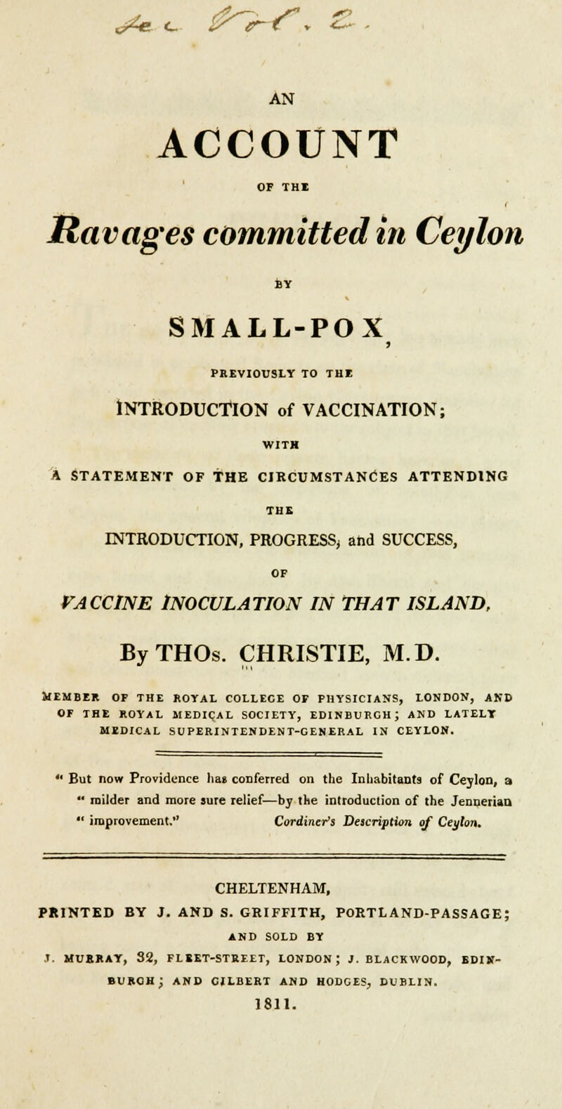 AN ACCOUNT OF THE Ravages committed in Ceylon BY SMALL-POX PREVIOUSLY TO THE INTRODUCTION of VACCINATION; WITH A STATEMENT OF THE CIRCUMSTANCES ATTENDING THE INTRODUCTION, PROGRESS; and SUCCESS, OF VACCINE INOCULATION IN THAT ISLAND, ByTHOs. CHRISTIE, M.D. MEMBER OF THE ROYAL COLLECE OF PHYSICIANS, LONDON, AND OF THE ROYAL MEDICAL SOCIETY, EDINBURGH; AND LATELT MEDICAL SUPERINTENDENT-GENERAL IN CEYLON. But now Providence hat conferred on the Inhabitants of Ceylon, a  milder and more sure relief—by the introduction of the Jennerian  improvement. Cordiner's Description of Ceylon. CHELTENHAM, PRINTED BY J. AND S. GRIFFITH, PORTLAND-PASSAGE; AND SOLD BY '. MUBRAY, 32, FLEET-STREET, LONDON; 1. BLACKWOOD, EDIN- BURGH; AND GILBERT AND HODGES, DUBLIN. 1811.