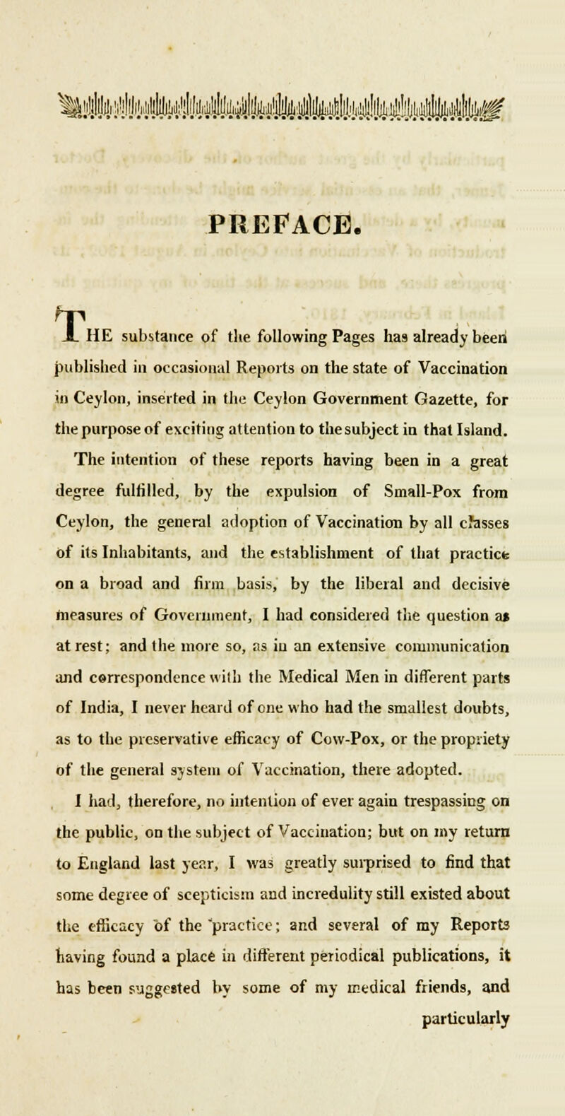 [l#)]l##^ PREFACE. A HE substance of the following Pages has already been published in occasional Reports on the state of Vaccination in Ceylon, inserted in the Ceylon Government Gazette, for the purpose of exciting attention to the subject in that Island. The intention of these reports having been in a great degree fulfilled, by the expulsion of Small-Pox from Ceylon, the general adoption of Vaccination by all classes of its Inhabitants, and the establishment of that practice on a broad and firm basis, by the liberal and decisive measures of Government, I had considered the question a» at rest; and the more so, as in an extensive communication and correspondence with the Medical Men in different parts of India, I never heard of one who had the smallest doubts, as to the preservative efficacy of Cow-Pox, or the propriety of the general system of Vaccination, there adopted. I had, therefore, no intention of ever again trespassing on the public, on the subject of Vaccination; but on my return to England last year, I was greatly surprised to find that some degree of scepticism and incredulity still existed about the efficacy of the practice; and several of my Reports having found a place in different periodical publications, it has been suggested by some of my medical friends, and particularly
