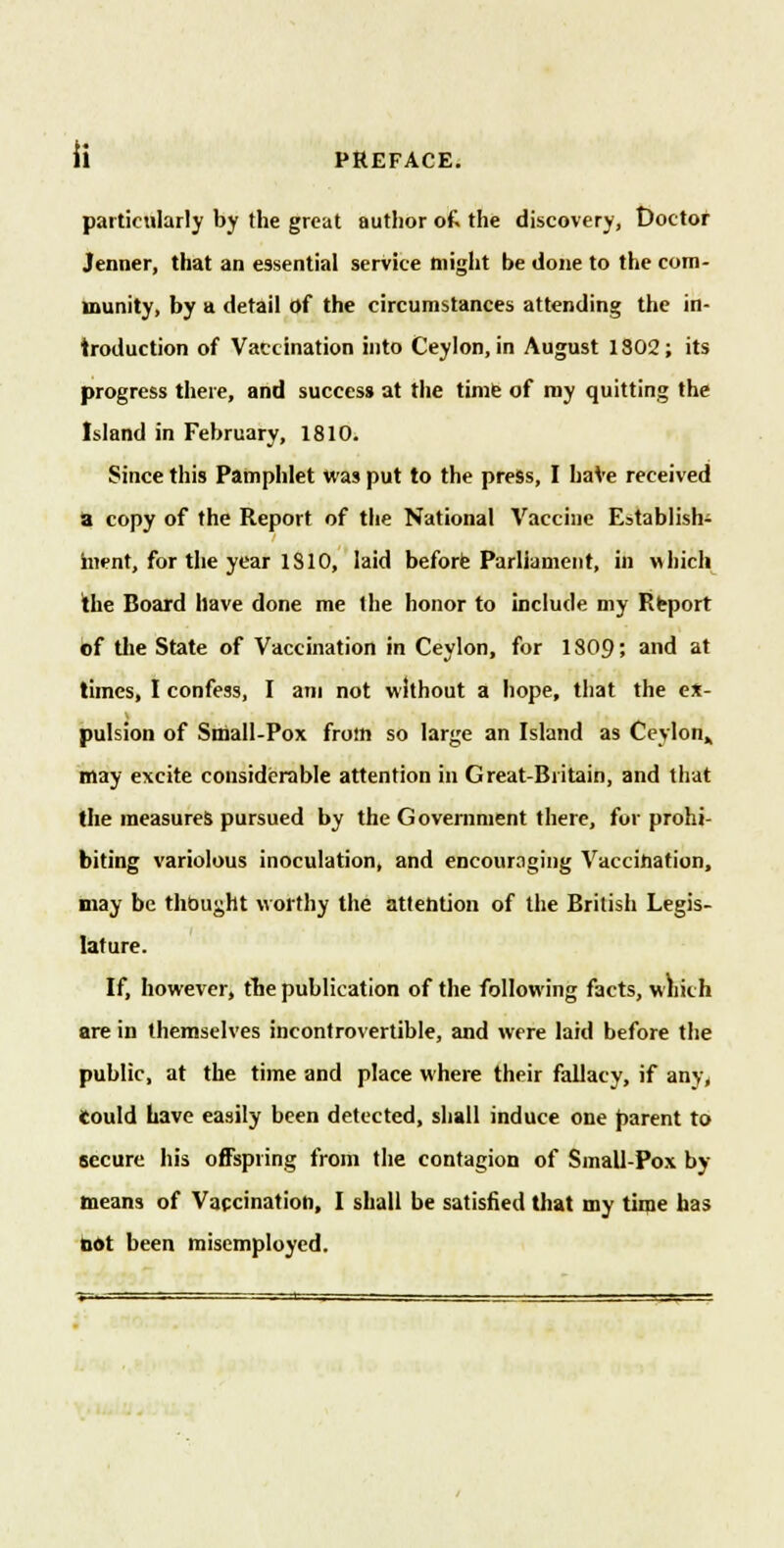 li PREFACE. particularly by the great author ofc the discovery, Doctor Jenner, that an essential service might be done to the com- munity, by a detail of the circumstances attending the in- troduction of Vaccination into Ceylon, in August 1302; its progress there, and success at the time of my quitting the Island in February, 1810. Since this Pamphlet was put to the press, I have received a copy of the Report of the National Vaccine Establish- ment, for the year 1810, laid before Parliament, in which the Board have done me the honor to include my Report of the State of Vaccination in Ceylon, for 1809'. and at times, I confess, I am not without a hope, that the ex- pulsion of Small-Pox from so large an Island as Ceylon,, may excite considerable attention in Great-Britain, and that the measures pursued by the Government there, for prohi- biting variolous inoculation, and encouraging Vaccination, may be thought worthy the attention of the British Legis- lature. If, however, the publication of the following facts, which are in themselves incontrovertible, and were laid before the public, at the time and place where their fallacy, if any, Could have easily been detected, shall induce one parent to secure his offspring from the contagion of Small-Pox by- means of Vaccination, I shall be satisfied that my time has not been misemployed.