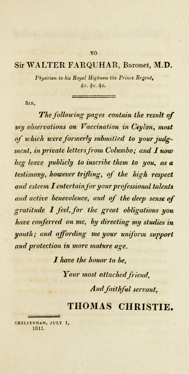Sir WALTER FARQUHAR, Baronet, M.D. Physician to his Royal Highness the Prince Regent, 4<r. S.c. tfc. Sir, The following pages contain the result of my observations on Vaccination in Ceylon, most of which were formerly submitted to your judg- ment, in private lettersfrom Columbo; and I now beg leave publicly to inscribe them to you, as a testimony, however trifling, of the high respect and esteem I entertainfor your professional talents and active benevolence, and of the deep sense of gratitude I feel, for the great obligations you have conferred on me, by directing my studies in youth; and affording me your uniform support and protection in more mature age. I have the honor to be, Your most attached friend, And faithful servant, THOMAS CHRISTIE. CHELTENHAM, JULY 1, 1811.