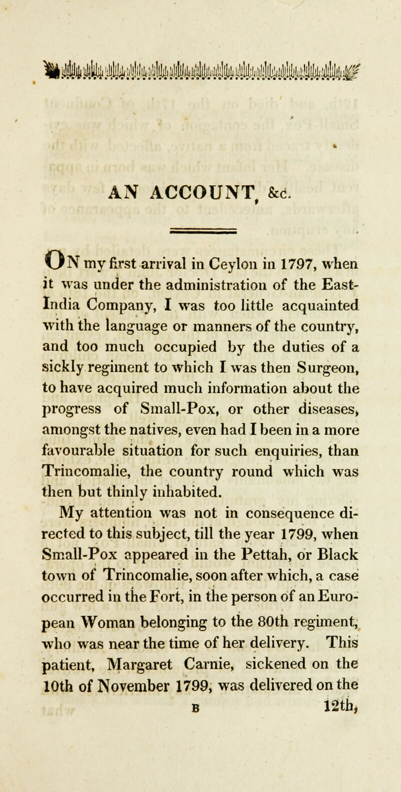 k ii!4i}4i ^fc :^.ltl4t ^ii^i i'^U^ i-fc^illfJi ii^^ii i^:it^l!fej4iltjb^y^^4ii^' AN ACCOUNT &d. ON my first arrival in Ceylon in 1797, when it was under the administration of the East- India Company, I was too little acquainted with the language or manners of the country, and too much occupied by the duties of a sickly regiment to which I was then Surgeon, to have acquired much information about the progress of Small-Pox, or other diseases, amongst the natives, even had I been in a more favourable situation for such enquiries, than Trincomalie, the country round which was then but thinly inhabited. My attention was not in consequence di- rected to this subject, till the year 1799, when Small-Pox appeared in the Pettah, or Black town of Trincomalie, soon after which, a case occurred in the Fort, in the person of an Euro- pean Woman belonging to the 80th regiment, who was near the time of her delivery. This patient, Margaret Carnie, sickened on the 10th of November 1799, was delivered on the B 12tb,