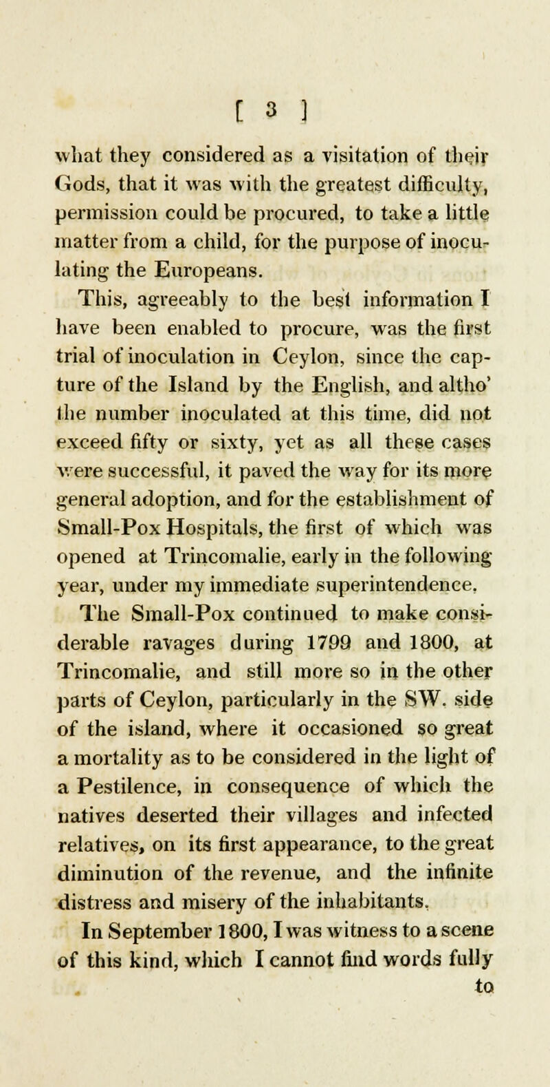what they considered as a visitation of their Gods, that it was with the greatest difficulty, permission could be procured, to take a little matter from a child, for the purpose of inocu- lating the Europeans. This, agreeably to the best information I have been enabled to procure, was the first trial of inoculation in Ceylon, since the cap- ture of the Island by the English, and altho' the number inoculated at this time, did not exceed fifty or sixty, yet as all these cases were successful, it paved the way for its more general adoption, and for the establishment of Small-Pox Hospitals, the first of which was opened at Trincomalie, early in the following- year, under my immediate superintendence. The Small-Pox continued to make consi- derable ravages during 1799 and 1800, at Trincomalie, and still more so in the other parts of Ceylon, particularly in the SW. side of the island, where it occasioned so great a mortality as to be considered in the light of a Pestilence, in consequence of which the natives deserted their villages and infected relatives, on its first appearance, to the great diminution of the revenue, and the infinite distress and misery of the inhabitants. In September 1800,1 was witness to a scene of this kind, which I cannot find words fully to