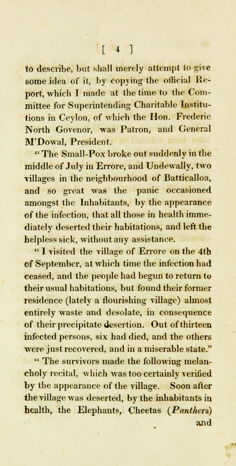 to describe, but shall merely attempt to give some idea of it, by copying the official Re- port, which I made at the time to the Com- mittee for Superintending Charitable Institu- tions in Ceylon, of which the Hon. Frederic North Govenor, was Patron, and General M'Dowal, President.  The Small-Pox broke out suddenly in the middle of July in Errore, and Undewally, two ■villages in the neighbourhood of Batticalloa, and so great was the panic occasioned amongst the Inhabitants, by the appearance of the infection, that all those in health imme- diately deserted their habitations, and left the helpless sick, without any assistance.  I visited the village of Errore on the 4th of September, at which time the infection had ceased, and the people had begun to return to their usual habitations, but found their former residence (lately a flourishing village) almost entirely waste and desolate, in consequence of their precipitate desertion. Out of thirteen infected persons, six had died, and the others were just recovered, and in a miserable state.  The survivors made the following melan- choly recital, which was too certainly verified by the appearance of the village. Soon after the village was deserted, by the inhabitants in health, the Elephants, Cheetas {Panthers) and