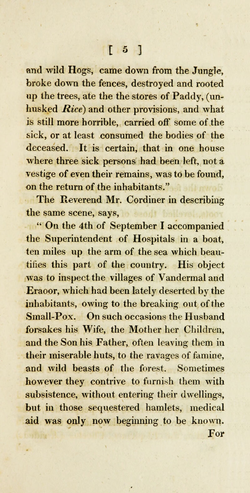 and wild Hogs, came down from the Jungle, broke down the fences, destroyed and rooted up the trees, ate the the stores of Paddy, (un- husked Rice) and other provisions, and what is still more horrible, carried off some of the sick, or at least consumed the bodies of the deceased. It is certain, that in one house where three sick persons had been left, not a vestige of even their remains, was to be found, on the return of the inhabitants. The Reverend Mr. Cordiner in describing the same scene, says,  On the 4th of September I accompanied the Superintendent of Hospitals in a boat, ten miles up the arm of the sea which beau- tifies this part of the country. His object was to inspect the villages of Vandermal and Eraoor, which had been lately deserted by the inhabitants, owing to the breaking out of the Small-Pox. On such occasions the Husband forsakes his Wife, the Mother her Children, and the Son his Father, often leaving them in their miserable huts, to the ravages of famine, and wild beasts of the forest. Sometimes however they contrive to furnish them with subsistence, without entering their dwellings, but in those sequestered hamlets, medical aid was only now beginning to be known. For