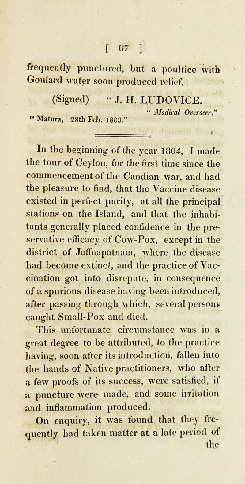 frequently punctured, but a poultice with Goulard water soon produced relief. (Signed) « J. II. LUDOVICE.  Medical Overseer. Matura, 28th Feb. 1803. I In the beginning of the year 1804, I made the tour of Ceylon, for the first time since the commencement of the Candian war, and had the pleasure to find, that the Vaccine disease existed in perfect purity, at all the principal stations on the Island, and that the inhabi- tants generally placed confidence in the pre- servative efficacy of Cow-Pox, except in the district of Jaflnapatnam, where the disease had become extinct, and the practice of Vac- cination got into disrepute, in consequence of a spurious disease Inning been introduced, after passing through which, several person* caught Small-Pox and died. This unfortunate circumstance was in a great degree to be attributed, to the practice having, soon after its introduction, fallen into the hands of Native practitioners, who after a few proofs of its success, were satisfied, if a puncture Avere made, and some irritation and inflammation produced. On enquiry, it was found that they fre- quently had taken matter at a late period of the