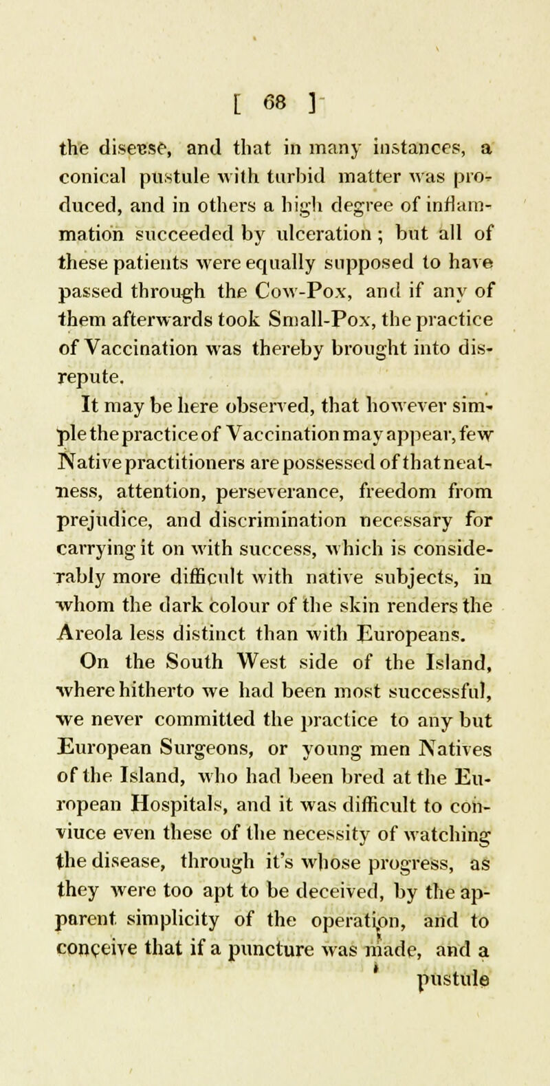 the disease, and that in many instances, a conical pustule with turbid matter was pro duced, and in others a high degree of inflam- mation succeeded by ulceration; but all of these patients were equally supposed to have passed through the Cow-Pox, and if any of them afterwards took Small-Pox, the practice of Vaccination was thereby brought into dis- repute. It may be here observed, that however sim- ple thepractice of Vaccination may appear, few Native practitioners are possessed of thatneat- ness, attention, perseverance, freedom from prejudice, and discrimination necessary for carrying it on with success, which is conside- rably more difficult with native subjects, in whom the dark colour of the skin renders the Areola less distinct than with Europeans. On the South West side of the Island, where hitherto we had been most successful, we never committed the practice to any but European Surgeons, or young men Natives of the Island, who had been bred at the Eu- ropean Hospitals, and it was difficult to eoh- viuce even these of the necessity of watching the disease, through it's whose progress, as they were too apt to be deceived, by the ap- parent, simplicity of the operation, and to conceive that if a puncture was made, and a pustule