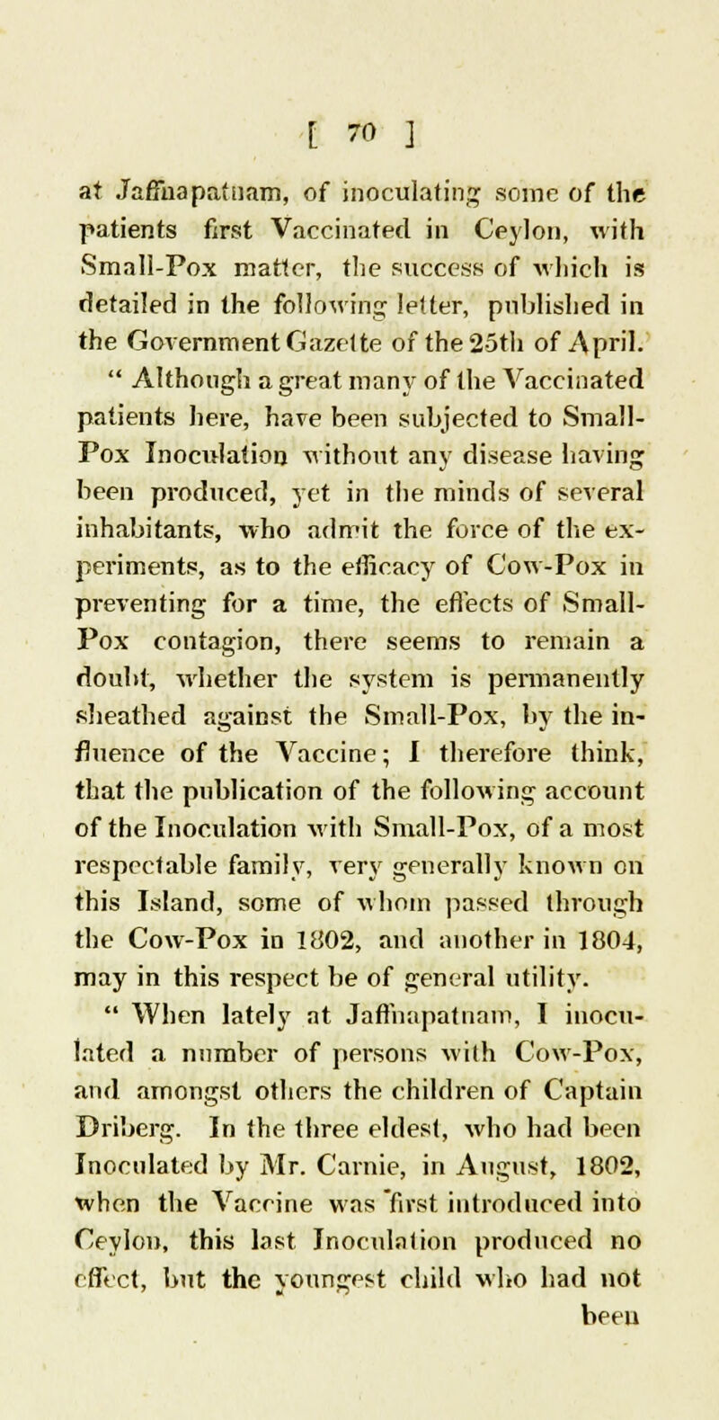 at Jaffna patuam, of inoculating some of the patients first Vaccinated in Ceylon, with Small-Pox matter, the success of which is detailed in the following letter, published in the Government Gazette of the 25th of April.  Although a great many of the Vaccinated patients here, have been subjected to Small- Pox Inoculation without any disease having been produced, yet in the minds of several inhabitants, who admit the force of the ex- periments, as to the efficacy of Cow-Pox in preventing for a time, the effects of Small- Pox contagion, there seems to remain a doubt, whether the system is permanently sheathed against the Small-Pox, by the in- fluence of the Vaccine; I therefore think, that the publication of the following account of the Inoculation with Small-Pox, of a most respectable family, very generally known on this Island, some of whom passed through the Cow-Pox in 1802, and another in 1804, may in this respect be of general utility.  When lately at Jaffnapatnam, I inocu- lated a number of persons with Cow-Pox, and amongst others the children of Captain Driberg. In the three eldest, who had been Inoculated by Mr. Carnie, in August, 1802, when the Vaccine was first introduced into Ceylon, this last Inoculation produced no effect, but the youngest child who had not been