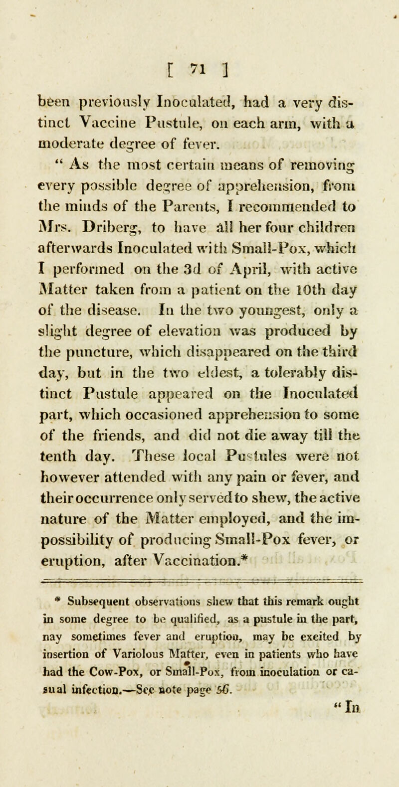 been previously Inoculated, had a very dis- tinct Vaccine Pustule, on each arm, with a moderate degree of fever.  As the most certain means of removing every possible degree of apprehension, from the minds of the Parents, I recommended to Mrs. Driberg, to have ali her four children afterwards Inoculated with Small-Pox, which I performed on the 3d of April, with active Matter taken from a patient on the 10th day of the disease. In the two youngest, only a slight degree of elevation was produced by the puncture, which disappeared on the third day, but in the two eldest, a tolerably dis- tinct Pustule appeared on the Inoculated part, which occasioned apprehension to some of the friends, and did not die away till the tenth day. These local Pustules were not however attended with any pain or fever, and their occurrence only served to shew, the active nature of the Matter employed, and the im- possibility of producing Small-Pox fever, or eruption, after Vaccination.* * Subsequent observations shew that this remark ought in some degree to ha qualified, as a pustule in the part, nay sometimes fever and eruption, may be excited by insertion of Variolous Matter, even in patients who have had the Cow-Pox, or Small-Pox, from inoculation or ca- sual infection.—Sec note page 56.  In