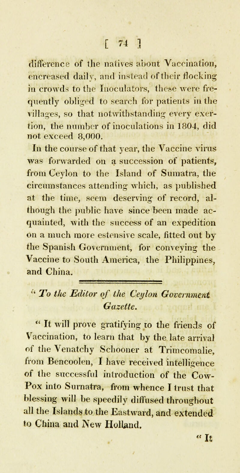 T difference of the natives about Vaccination, encreased daily, and instead of their flocking in crowds to the Inoculators, these were fre- quently obliged to search for patients in the villages, so that notwithstanding every exer- tion, the number of inoculations in 1804, did not. exceed 8,000. In the course of that year, the Vaccine virus was forwarded on a succession of patients, from Ceylon to the Island of Sumatra, the circumstances attending which, as published at the time, seem deserving of record, al- though the public have since been made ac- quainted, with the success of an expedition on a much more estensive scale, fitted out by the Spanish Government, for conveying the Vaccine to South America, the Philippines, and China.  To the Editor of the Ceylon Government Gazette.  It will prove gratifying to the friends of Vaccination, to learn that by the late arrival of the Venatchy Schooner at Trimcomalie, from Bencoolen, I have received intelligence of the successful introduction of the Cow- Pox into Sumatra, from whence I trust that blessing will be speedily diffused throughout all the Islands to the Eastward, and extended to China and New Holland. It