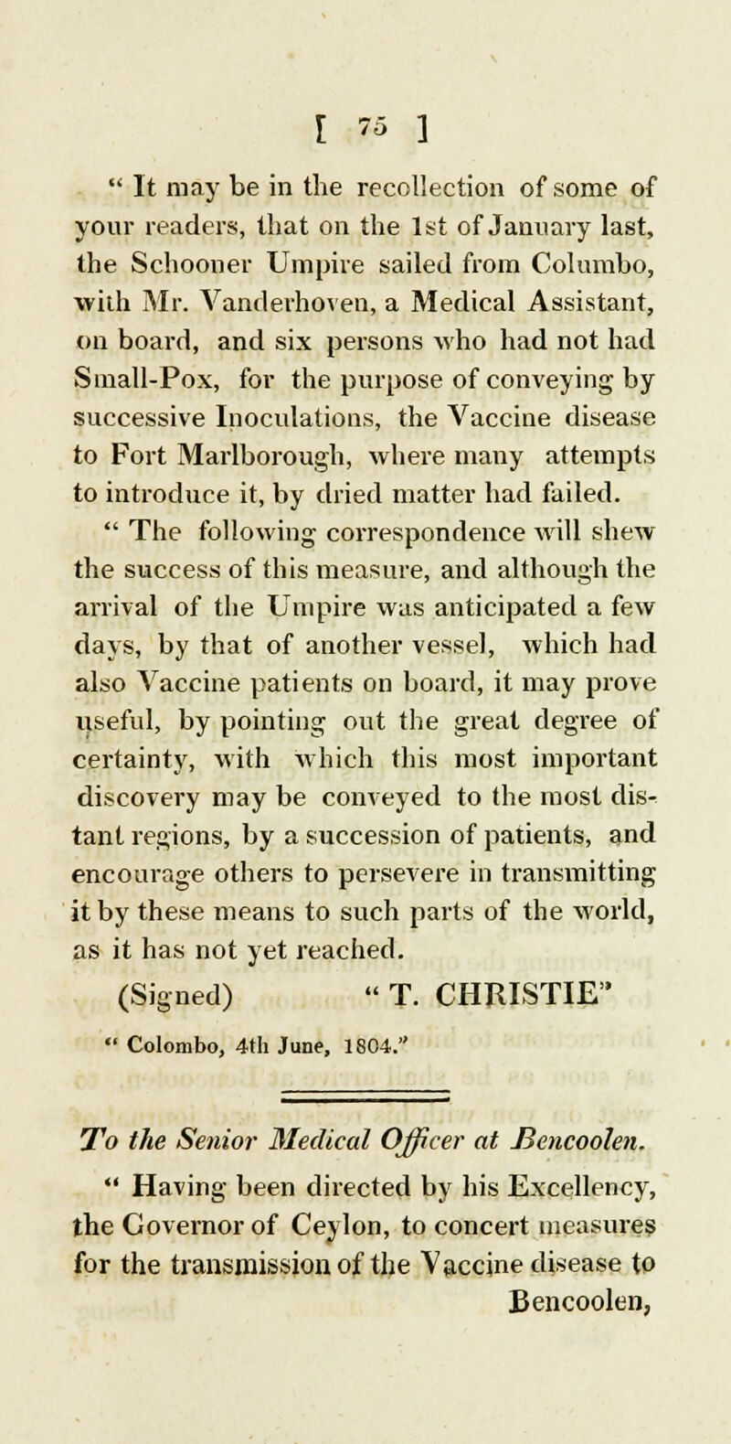  It may be in the recollection of some of your readers, that on the 1st of January last, the Schooner Umpire sailed from Col umbo, with Mr. Vandevhoven, a Medical Assistant, on board, and six persons who had not had Small-Pox, for the purpose of conveying by successive Inoculations, the Vaccine disease to Fort Marlborough, where many attempts to introduce it, by dried matter had failed.  The following correspondence will shew the success of this measure, and although the arrival of the Umpire was anticipated a few days, by that of another vessel, which had also Vaccine patients on board, it may prove ijseful, by pointing out the great degree of certainty, with which this most important discovery may be conveyed to the most dis- tant regions, by a succession of patients, and encourage others to persevere in transmitting it by these means to such parts of the world, as it has not yet reached. (Signed)  T. CHRISTIE  Colombo, 4th June, 1804. To the Senior Medical Officer at Jiencoolen.  Having been directed by his Excellency, the Governor of Ceylon, to concert measures for the transmission of the Vaccine disease to Bencoolen,