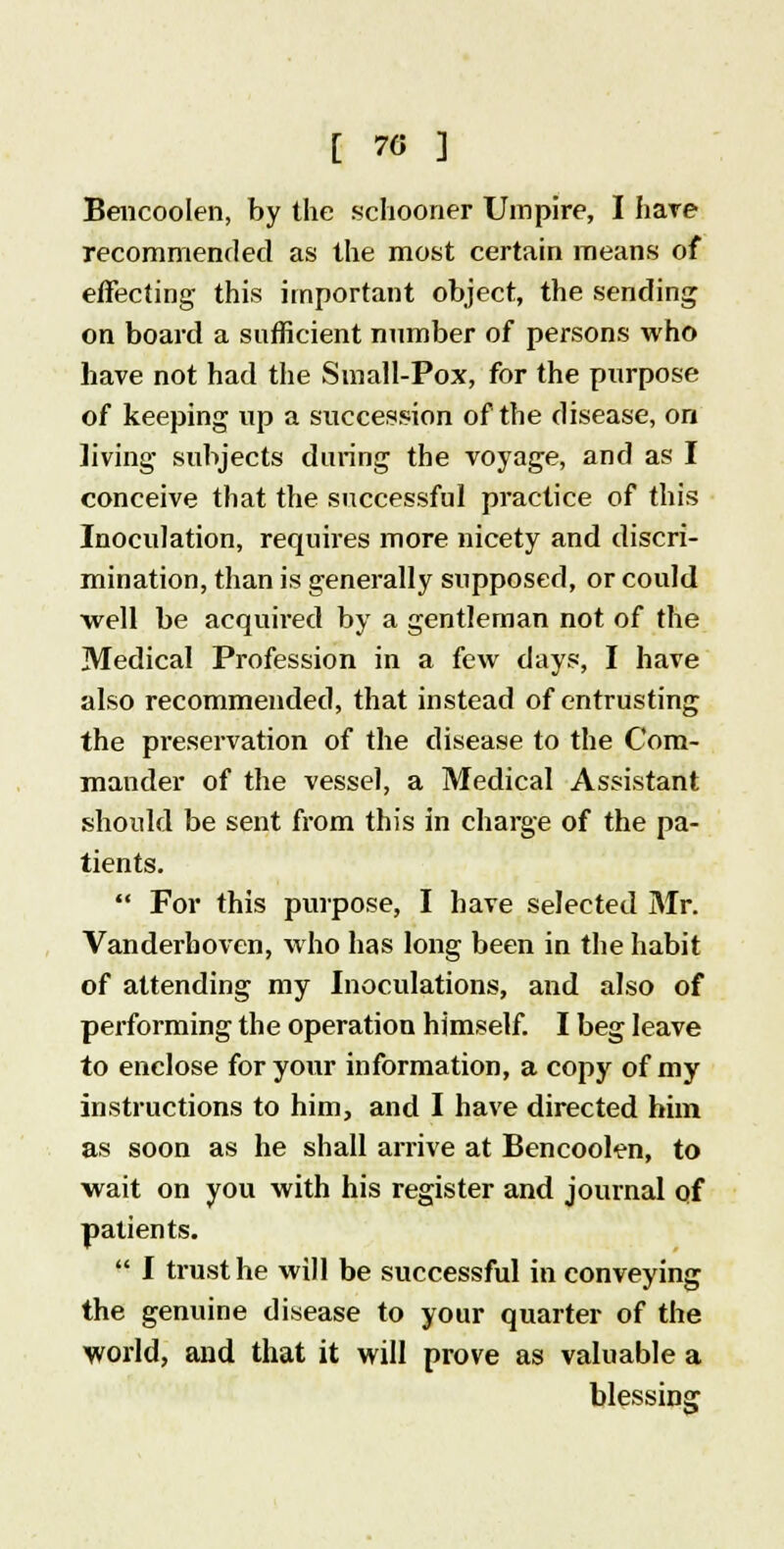 [ 70 ] Bencoolen, by the schooner Umpire, I hare recommended as the most certain means of effecting this important object, the sending on board a sufficient number of persons who have not had the Small-Pox, for the purpose of keeping up a succession of the disease, on living subjects during the voyage, and as I conceive that the successful practice of this Inoculation, requires more nicety and discri- mination, than is generally supposed, or could well be acquired by a gentleman not of the Medical Profession in a few days, I have also recommended, that instead of entrusting the preservation of the disease to the Com- mander of the vessel, a Medical Assistant should be sent from this in charge of the pa- tients.  For this purpose, I have selected Mr. Vanderhoven, who has long been in the habit of attending my Inoculations, and also of performing the operation himself. I beg leave to enclose for your information, a copy of my instructions to him, and I have directed him as soon as he shall arrive at Bencoolen, to wait on you with his register and journal of patients.  I trust he will be successful in conveying the genuine disease to your quarter of the world, and that it will prove as valuable a blessing
