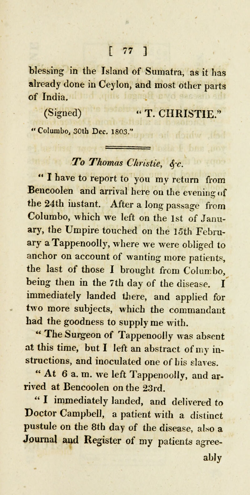 blessing in the Island of Sumatra, as it has already done in Ceylon, and most other parts of India. (Signed)  T. CHRISTIE. Columbo, 30th Dec. 1803. To Thomas Christie, Sfc.  I have to report to you my return from Bencoolen and arrival here on the evening of the 24th instant. After a long passage from Columbo, which we left on the 1st of Janu- ary, the Umpire touched on the 15th Febru- ary a Tappenoolly, where we were obliged to anchor on account of wanting more patients, the last of those I brought from Columbo, being then in the 7th day of the disease. I immediately landed there, and applied for two more subjects, which the commandant had the goodness to supply me with.  The Surgeon of Tappenoolly was absent at this time, but I left an abstract of my in- structions, and inoculated one of his slaves.  At 6 a. m. we left Tappenoolly, and ar- rived at Bencoolen on the 23rd.  I immediately landed, and delivered to Doctor Campbell, a patient with a distinct pustule on the 8th day of the disease, also a Journal an,d Register of my patients agree- ably