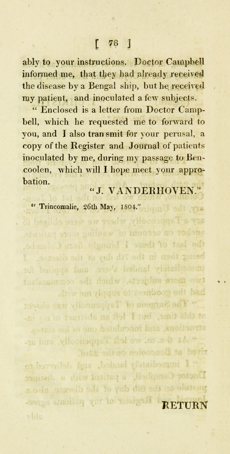 ably to your instructions. Doctor Campbell informed me, that they had already received the disease by a Bengal ship, but he received my patient, and inoculated a few subjects.  Enclosed is a letter from Doctor Camp- bell, which he requested me to forward to you, and I also transmit for your perusal, a copy of the Register and Journal of patients inoculated by me, during my passage to Ben- coolen, which will I hope meet your appro- bation. J. VANDERHOVEN.  Trincomalie, 26th May, 1S04.'* RETURN