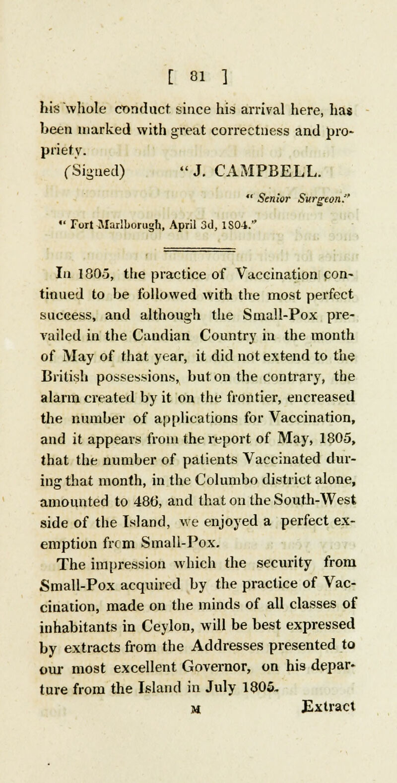 his whole conduct since his arrival here, has been marked with great correctness and pro- priety. (-Signed) J. CAMPBELL. Senior Surgeon:'' '• Fort Marlborugh, April 3d, ISO-i. la 1805, the practice of Vaccination con- tinued to be followed with the most perfect success, and although the Small-Pox pre- vailed in the Candian Country in the month of May of that year, it did not extend to the British possessions, but on the contrary, the alarm created by it on the frontier, encreased the number of applications for Vaccination, and it appears from the report of May, 1805, that the number of patients Vaccinated dur- ing that month, in the Columbo district alone, amounted to 48(5, and that on the South-West side of the Island, we enjoyed a perfect ex- emption from Small-Pox. The impression which the security from Small-Pox acquired by the practice of Vac- cination, made on the minds of all classes of inhabitants in Ceylon, will be best expressed by extracts from the Addresses presented to our most excellent Governor, on his depar- ture from the Island in July 1805. m Extract