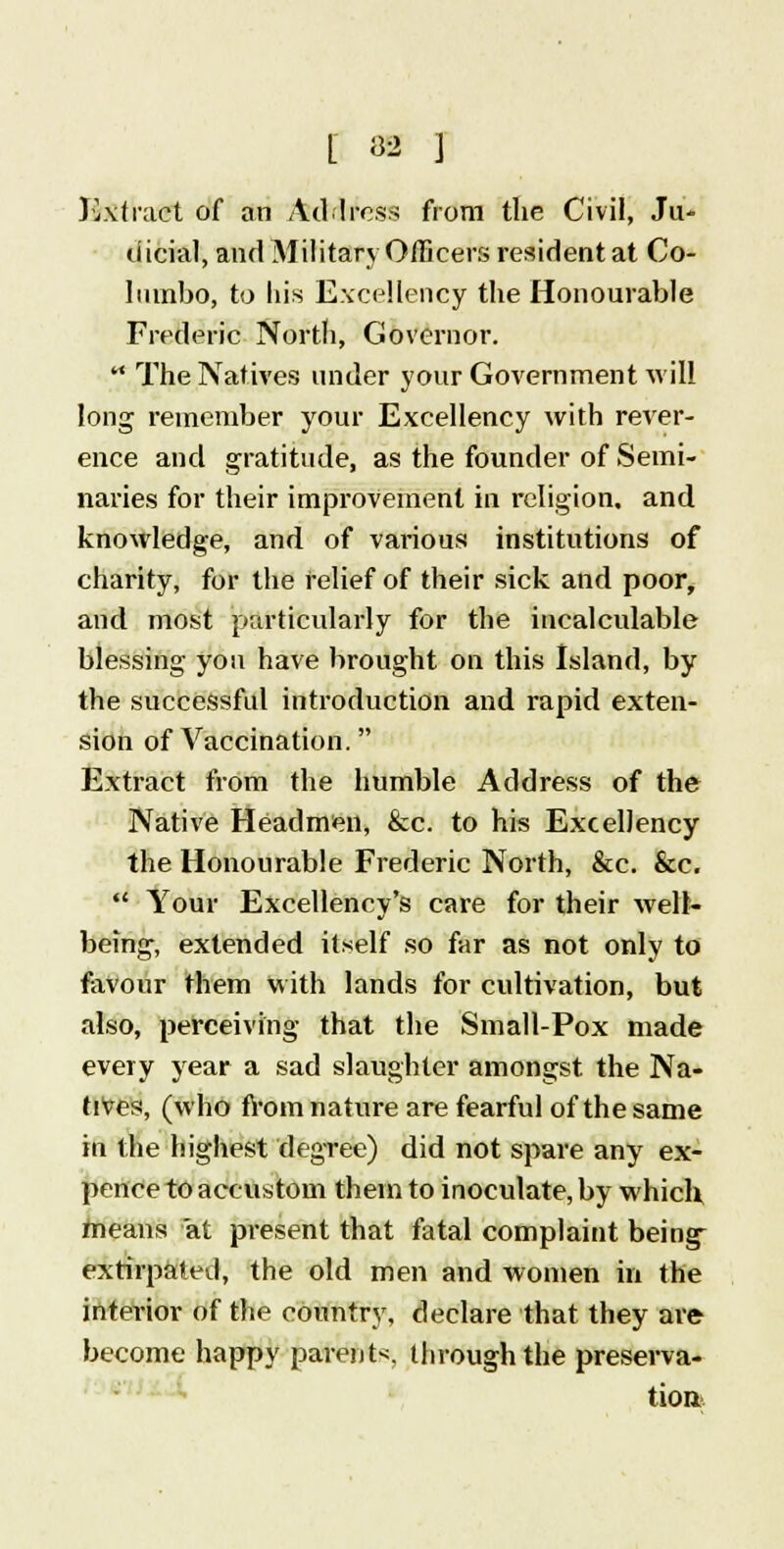 [ SB 1 Extract of an Address from the Civil, Ju- dicial, and Military Officers resident at Co- lumbo, to his Excellency the Honourable Frederic North, Governor. The Natives under your Government will long remember your Excellency with rever- ence and gratitude, as the founder of Semi- naries for their improvement in religion, and knowledge, and of various institutions of charity, for the relief of their sick and poor, and most particularly for the incalculable blessing you have brought on this Island, by the successful introduction and rapid exten- sion of Vaccination. Extract from the humble Address of the Native Headmen, &c. to his Excellency the Honourable Frederic North, &c. &c. Your Excellency's care for their well- being, extended itself so far as not only to favour them with lands for cultivation, but also, perceiving that the Small-Pox made every year a sad slaughter amongst the Na- tives, (who from nature are fearful of the same in the highest degree) did not spare any ex- pence to accustom them to inoculate, by which means at present that fatal complaint being extirpated, the old men and women in the interior of the country, declare that they are become happy parents, through the preserva- tion