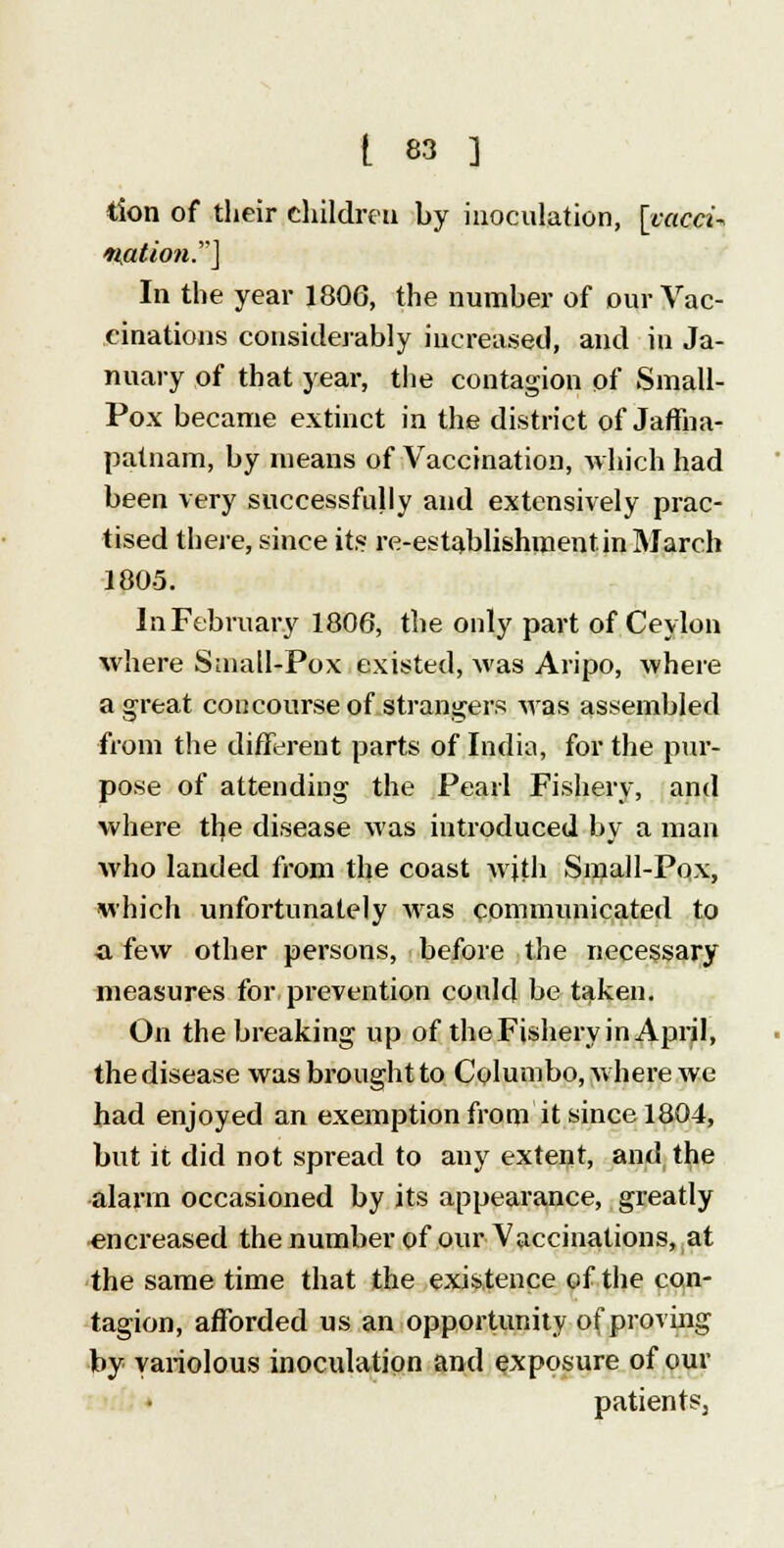 tion of their children by inoculation, [vacci- nation.] In the year 1806, the number of our Vac- cinations considerably increased, and in Ja- nuary of that year, the contagion of Small- Pox became extinct in the district of Jaffna- patnam, by means of Vaccination, which had been very successfully and extensively prac- tised there, since its re-establishment in March 1805. In February 1806, the only part of Ceylon where Small-Pox existed, was Aripo, where a great concourse of strangers Mas assembled from the different parts of India, for the pur- pose of attending the Pearl Fishery, and where the disease was introduced by a man who landed from the coast with Small-Pox, which unfortunately was communicated to a few other persons, before the necessary measures for prevention could be taken. On the breaking up of the Fishery in April, the disease was brought to Columbo, where we had enjoyed an exemption from it since 1804, but it did not spread to any extent, and the alarm occasioned by its appearance, greatly encreased the number of our Vaccinations, at the same time that the existence of the con- tagion, afforded us an opportunity of proving by variolous inoculation and exposure of our patients: