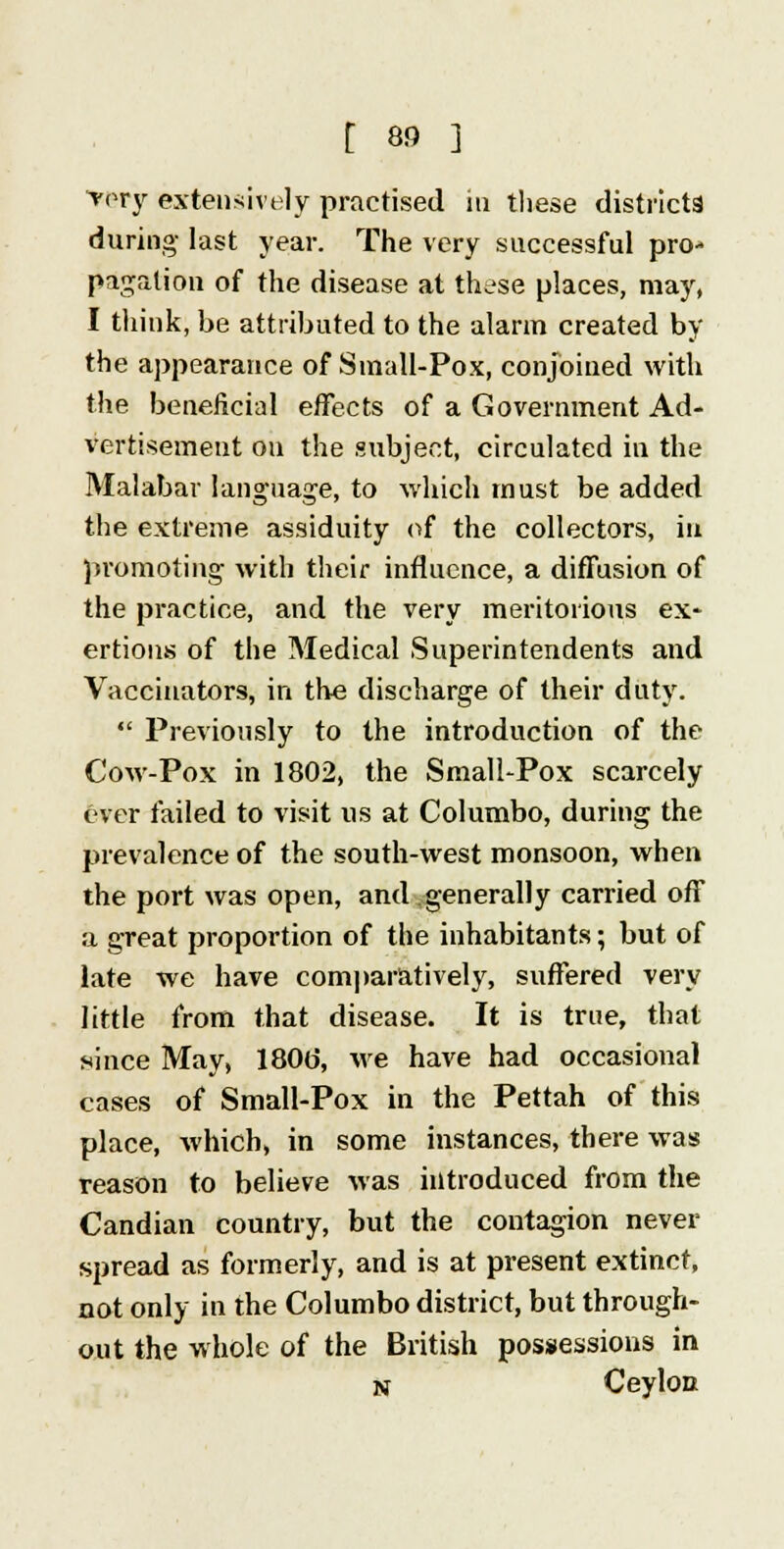 very extensively practised in these districts during last year. The very successful pro- pagation of the disease at these places, may, I think, be attributed to the alarm created by the appearance of Small-Pox, conjoined with the beneficial effects of a Government Ad- vertisement on the subject, circulated in the Malabar language, to which must be added the extreme assiduity of the collectors, in promoting with their influence, a diffusion of the practice, and the very meritorious ex- ertions of the Medical Superintendents and Vaccinators, in the discharge of their duty. Previously to the introduction of the Cow-Pox in 1802, the Small-Pox scarcely ever failed to visit us at Columbo, during the prevalence of the south-west monsoon, when the port was open, and generally carried off a great proportion of the inhabitants; but of late we have comparatively, suffered very little from that disease. It is true, that since May, 180o, we have had occasional cases of Small-Pox in the Pettah of this place, which, in some instances, there was reason to believe was introduced from the Candian country, but the contagion never spread as formerly, and is at present extinct, not only in the Columbo district, but through- out the whole of the British possessions in n Ceylon