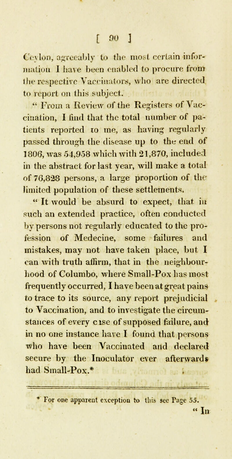 Ceylon, agreeably to the most certain infor- mation I have been enabled to procure from the respective Vaccinators, who are directed to report on this subject.  From a Review of the Registers of Vac- cination, I find that the total number of pa- tients reported to me, as having regularly passed through the disease up to the end of 1806, was 54,958 which with 21,870, included in the abstract for last year, will make a total of 76,828 persons, a large proportion of the limited population of these settlements.  It would be absurd to expect, that in such an extended practice, often conducted by persons not regularly educated to the pro- fession of Medecine, some failures and mistakes, may not have taken place, but I can with truth affirm, that in the neighbour- hood of Columbo, where Small-Pox has most frequently occurred, I have been at great pains to trace to its source, any report prejudicial to Vaccination, and to investigate the circum- stances of every cise of supposed failure, and in no one instance have I found that persons who have been Vaccinated and declared secure by the Inoculator ever afterwards had Small-Pox * * Far one apparent exception to this sec Page 55.