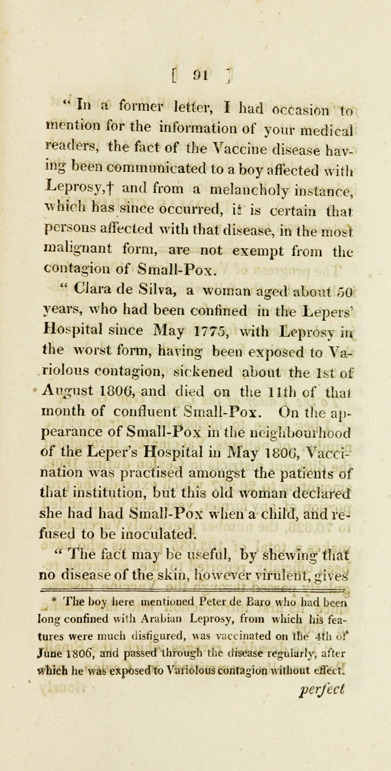  In a former letter, I had occasion to mention for the information of your medical readers, the fact of the Vaccine disease hav- ing been communicated to a boy affected with Leprosy,! antl from a melancholy instance, which has since occurred, h is certain that persons affected with that disease, in the most malignant form, are not exempt from the contagion of Small-Pox.  Clara de Silva, a woman aged about 50 years, who had been confined in the Lepers' Hospital since May 1775, with Leprosy in the worst form, having been exposed to Va- riolous contagion, sickened about the 1st of August 1806, and died on the 11th of thai month of confluent Small-Pox. On the ap- pearance of Small-Pox in the neighbourhood of the Leper's Hospital in May 1800, Vacci- nation was practised amongst the patients of that institution, but this old woman declared she had had Small-Pox when a child, and re- fused to be inoculated.  The fact may be useful, by shewing that no disease of the skin, however virulent, gives * The boy liere mentioned Peter de Baro who had been long confined with Arabian Leprosy, from which his fea- tures were much disfigured, was vaccinated on the 4th or* June 1806, and passed through the disease regularly, after which he was exposed to Variolous contagion without effect. perfect