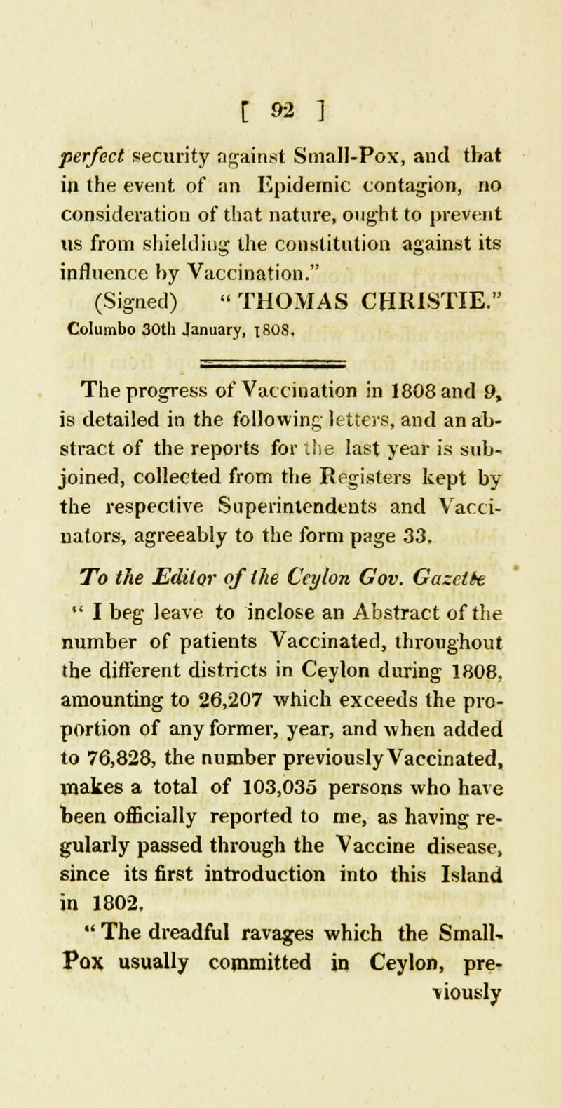 perfect security against Small-Pox, and that in the event of an Epidemic contagion, no consideration of that nature, ought to prevent vis from shielding the constitution against its influence by Vaccination. (Signed) '< THOMAS CHRISTIE. Colurabo 30th January, 18O8, The progress of Vaccination in 1808 and 9, is detailed in the following letters, and an ab- stract of the reports for the last year is sub- joined, collected from the Registers kept by the respective Superintendents and Vacci- nators, agreeably to the form page 33. To the Editor of the Ceylon Gov. Gazette  I beg leave to inclose an Abstract of the number of patients Vaccinated, throughout the different districts in Ceylon during 1808, amounting to 26,207 which exceeds the pro- portion of any former, year, and when added to 76,828, the number previously Vaccinated, makes a total of 103,035 persons who have been officially reported to me, as having re- gularly passed through the Vaccine disease, since its first introduction into this Island in 1802.  The dreadful ravages which the Small- Pox usually committed in Ceylon, pre- viously
