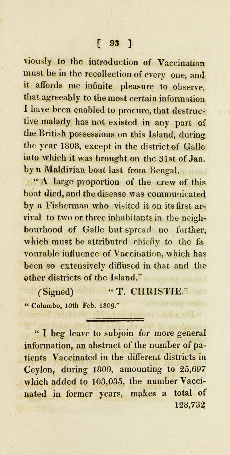 viously to the introduction of Vaccination must be in the recollection of every one, and it affords me infinite pleasure to observe, that agreeably to the most certain information I have been enabled to procure, that destruc- tive malady has not existed in any part of the British possessions on this Island, during the year 1808, except in the district of Galle into which it was brought on the 31st of Jau. by a Maldivian boat last from Bengal. A large proportion of the crew of this boat died, and the disease was communicated by a Fisherman who visited it on its first ar- rival to two or three inhabitants in the neigh- bourhood of Galle but spread no further, which must be attributed chiefly to the fa vourable influence of Vaccination, which has been so extensively diffused in that and the other districts of the Island. (Signed)  T. CHRISTIE. •« Columbo, 10th Feb. 1809.  I beg leave to subjoin for more general information, an abstract of the number of pa- tients Vaccinated in the different districts in Ceylon, during 1809, amounting to 25,697 which added to 103,035, the number Vacci- nated in former years, makes a total of 128,733