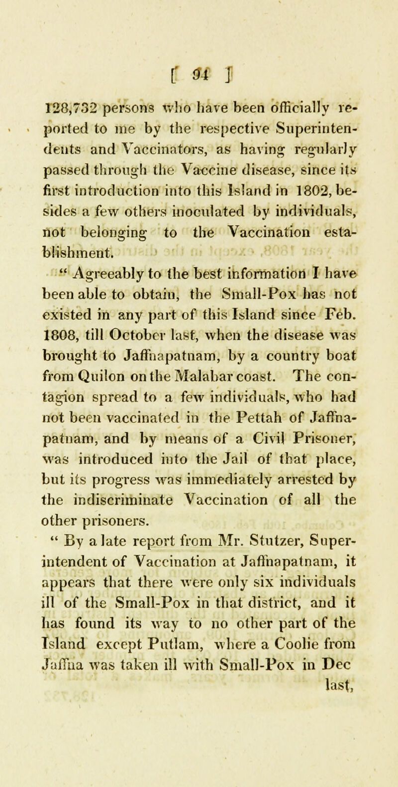 r * i 128,732 persons who have been officially re- ported to me by the respective Superinten- dents and Vaccinators, as having regularly passed through the Vaccine disease, since its first introduction into this Island in 1802, be- sides a few others inoculated by individuals, not belonging to the Vaccination esta- blishment. Agreeably to the best information I have been able to obtain, the Small-Pox has not existed in any part of this Island since Feb. 1808, till October last, when the disease was brought to JafFnapatnam, by a country boat from Quilon on the Malabar coast. The con- tagion spread to a few individuals, who had not been vaccinated in the Pettah of Jaftna- patnam, and by means of a Civil Prisoner, was introduced into the Jail of that place, but its progress was immediately arrested by the indiscriminate Vaccination of all the other prisoners. By a late report from Mr. Stutzer, Super- intendent of Vaccination at Jafthapatnam, it appears that there were only six individuals ill of the Small-Pox in that district, and it has found its way to no other part of the Island except Putlam, where a Coolie from Jaffna was taken ill with Small-Pox in Dec last,