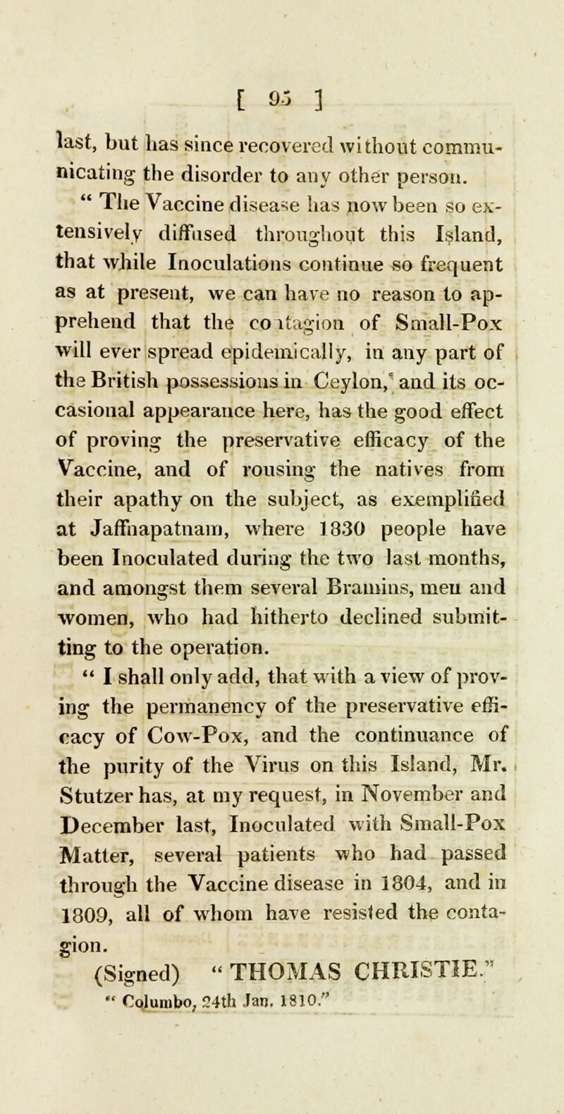last, but has since recovered without commu- nicating the disorder to any other person.  The Vaccine disease has now been so ex- tensively diffused throughout this Island, that while Inoculations continue so frequent as at present, we can have no reason to ap- prehend that the co itagion of Small-Pox will ever spread epidemically, in any part of the British possessions in Ceylon/ and its oc- casional appearance here, has the good effect of proving the preservative efficacy of the Vaccine, and of rousing the natives from their apathy on the subject, as exemplified at Jaffnapatnam, where 1830 people have been Inoculated during the two last months, and amongst them several Brain-ins, men and women, who had hitherto declined submit- ting to the operation.  I shall only add, that with a view of prov- ing the permanency of the preservative effi- cacy of Cow-Pox, and the continuance of the purity of the Virus on this Island, Mr. Stutzer has, at my request, in November and December last, Inoculated with Small-Pox Matter, several patients who had passed through the Vaccine disease in 1804, and in 1809, all of whom have resisted the conta- gion. (Signed)  THOMAS CHRISTIE.  Cqlumbo, 24th Jan. 1810.