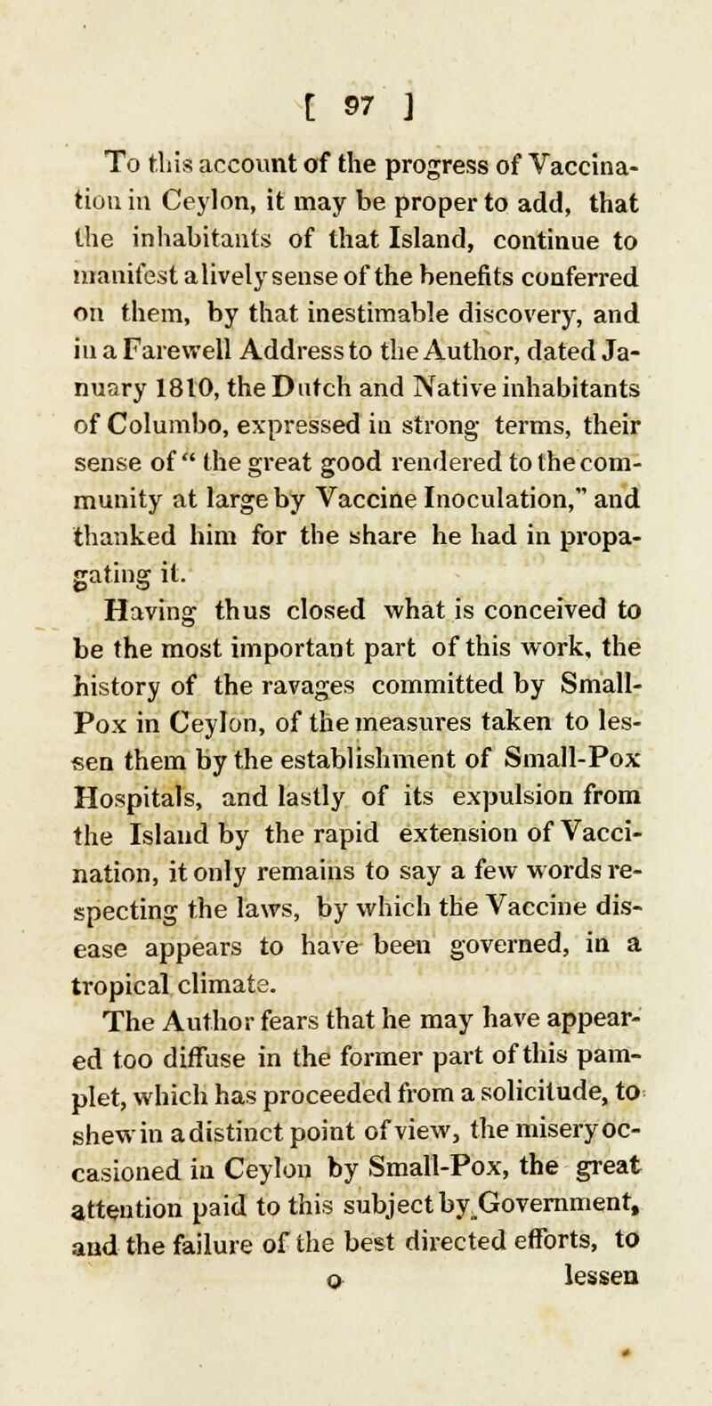 To tins account of the progress of Vaccina- tion in Ceylon, it may be proper to add, that the inhabitants of that Island, continue to manifest alively sense of the benefits conferred on them, by that inestimable discovery, and in a Farewell Address to the Author, dated Ja- nuary 1810, the Dutch and Native inhabitants of Columbo, expressed in strong terms, their sense of the great good rendered to the com- munity at large by Vaccine Inoculation, and thanked him for the share he had in propa- gating it. Having thus closed what is conceived to be the most important part of this work, the history of the ravages committed by Small- Pox in Ceylon, of the measures taken to les- sen them by the establishment of Small-Pox Hospitals, and lastly of its expulsion from the Island by the rapid extension of Vacci- nation, it only remains to say a few words re- specting the laws, by which the Vaccine dis- ease appears to have been governed, in a tropical climate. The Author fears that he may have appear- ed too diffuse in the former part of this pam- plet, which has proceeded from a solicitude, to shew in adistinct point of view, the misery oc- casioned in Ceylon by Small-Pox, the great attention paid to this subject by_Goveramentt and the failure of the best directed efforts, to o lessen