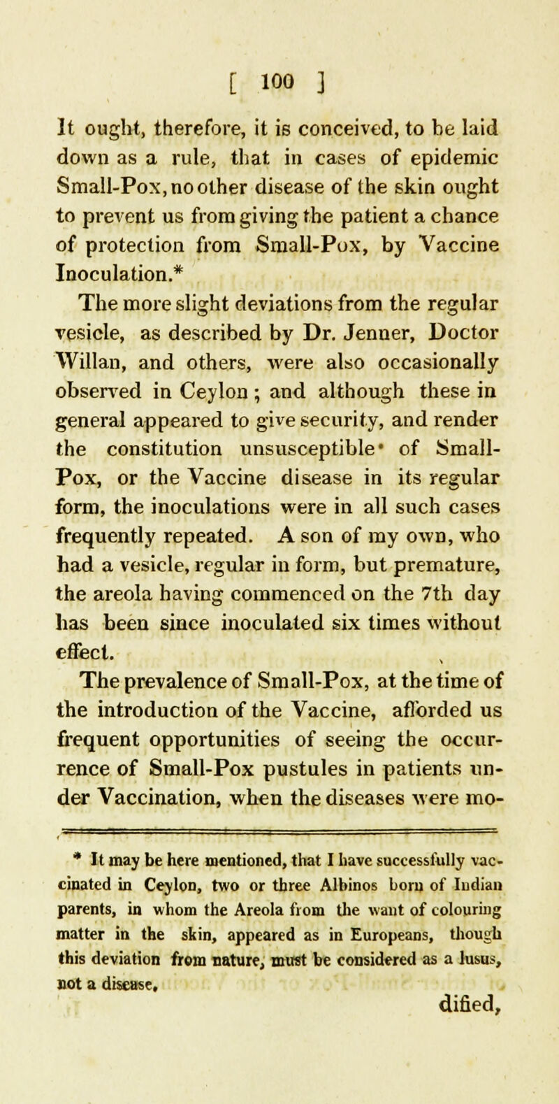 [ ioo } It ought, therefore, it is conceived, to be laid down as a rule, that in cases of epidemic Small-Pox, no other disease of the skin ought to prevent us from giving the patient a chance of protection from Small-Pox, by Vaccine Inoculation.* The more slight deviations from the regular vesicle, as described by Dr. Jenner, Doctor Willan, and others, were also occasionally observed in Ceylon ; and although these in general appeared to give security, and render the constitution unsusceptible* of Small- Pox, or the Vaccine disease in its regular form, the inoculations were in all such cases frequently repeated. A son of my own, who had a vesicle, regular in form, but premature, the areola having commenced on the 7th day has been since inoculated six times without effect. The prevalence of Small-Pox, at the time of the introduction of the Vaccine, afforded us frequent opportunities of seeing the occur- rence of Small-Pox pustules in patients un- der Vaccination, when the diseases were mo- * It may be here mentioned, that I have successfully vac- cinated in Ceylon, two or three Albinos born of Indian parents, in whom the Areola from the want of colouring matter in the skin, appeared as in Europeans, though this deviation from nature, must be considered as a lusus, not a disease, dified,