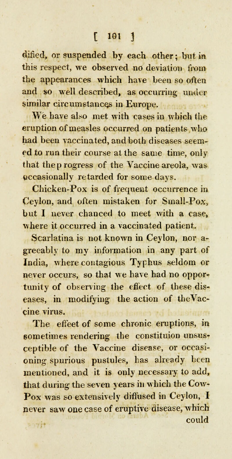 dined, or suspended by each other; but in this respect, we observed no deviation from the appearances which have been so often and so well described, as occurring under similar circumstances in Europe. We have also met with cases in which the eruption of measles occurred on patients who had been vaccinated, and both diseases seem- ed to run their course at the same time, only that the progress of the Vaccine areola, was occasionally retarded for some days. Chicken-Pox is of frequent occurrence in Ceylon, and often mistaken for Small-Pox, but I never chanced to meet with a case* where it occurred in a vaccinated patient. Scarlatina is not known in Ceylon, nor a- greeably to my information in any part of India, where contagious Typhus seldom or never occurs, so that we have had no oppor- tunity of observing the effect of these dis- eases, in modifying the action of the Vac- cine vims. The effeet of some chronic eruptions, in sometimes rendering the constituion unsus- ceptible of the Vaccine disease, or occasi- oning spurious pustules, has already been mentioned, and it is only necessary to add, that during the seven years in which the Cow- Pox was so extensively diffused in Ceylon, I never saw one case of eruptive disease, which could