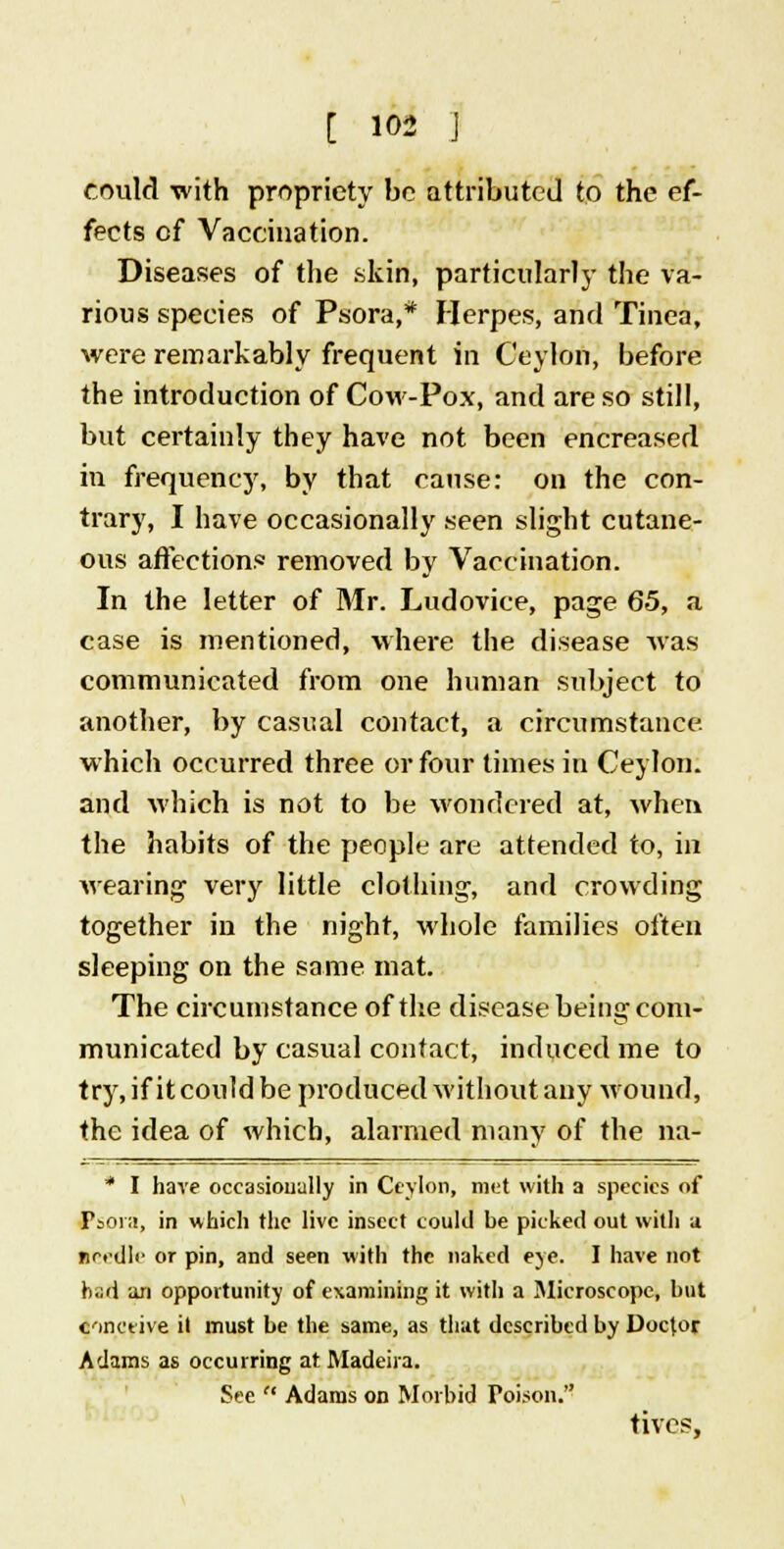 could with propriety be attributed to the ef- fects of Vaccination. Diseases of the skin, particularly the va- rious species of Psora,* Herpes, and Tinea, were remarkably frequent in Ceylon, before the introduction of Cow-Pox, and are so still, but certainly they have not been encreased in frequency, by that cause: on the con- trary, I have occasionally seen slight cutane- ous affection.* removed by Vaccination. In the letter of Mr. Ludovice, page 65, a case is mentioned, where the disease was communicated from one human subject to another, by casual contact, a circumstance, which occurred three or four times in Ceylon, and which is not to be wondered at, when the habits of the people are attended to, in wearing very little clothing, and crowding together in the night, whole families often sleeping on the same mat. The circumstance of the disease being com- municated by casual contact, induced me to try, if it could be produced without any Wound, the idea of which, alarmed many of the na- * I have occasionally in Ceylon, met with a species of Psora, in which the live insect could he picked out with a needle or pin, and seen with the naked eye. I have not had an opportunity of examining it with a Microscope, hut conceive it must be the same, as that described by Doctor Adams as occurring at Madeira. See Adams on Morbid Toison. fives,