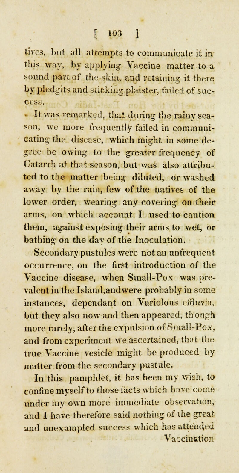 lives, but all attempts to communicate it in this way, by applying Vaccine matter to a sound part of the skin, and retaining it there by pledgits and sticking plaister, failed of suc- cess. It was remarked, that during the rainy sea- son, we more frequently failed in communi- cating the disease, which might in some de- gree be owing to the greater frecpiency of Catarrh at that season, but was also attribu- ted to the matter being diluted, or washed away by the rain, few of the natives of the lower order, wearing any covering on their arms, on which account. I used to caution them, against exposing their arms to wet, or bathing on the day of the Inoculation. Secondary pustules were not an unfrequent occurrence, on the first introduction of the Vaccine disease, when Small-Pox was pre- valent in the Island,andvvere probahly in some instances, dependant on Variolous effluvia, but they also now and then appeared, though more rarely, after the expulsion of Small-Pox, and from experiment we ascertained, that the true Vaccine vesicle might be produced by matter from the secondary pustule. In this pamphlet, it has been my wish, to confine myself to those facts which have come under my own more immediate observation, and I have therefore said nothing of the great and unexampled success which has attended Vaccination