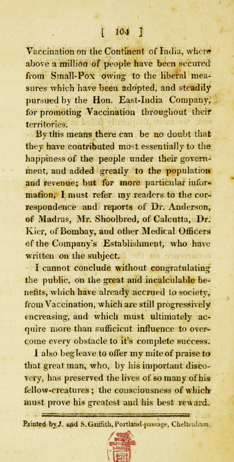 Vaccination on the Continent of India, where above a million of people have been secured from Small-Pox owing to the liberal mea- sures which have been adopted, and steadily pursued by the Hon. East-India Company, for promoting Vaccination throughout their territories. By this means there can be no doubt that they have contributed most essentially to the happiness of the people under their govern- ment, and added greatly to the population and revenue; but for more particular infor- mation, I must refer ray readers to the cor- respondence and reports of Dr. Anderson, of Madras, Mr. Shoolbred, of Calcutta, Dr. Kier, of Bombay, and other Medical Officers of the Company's Establishment, who have written on the subject. I cannot conclude without congratulating the public, on the great and incalculable be- nefits, which have already accrued to society, from Vaccination, which are still progressively encreasing, and which must ultimately ac- quire more than sufficient influence to over- come every obstacle to it's complete success. I also begleave to offer my mite of praise to that great man, who, by his important disco- very, has preserved the lives of so many of his fellow-creatures ; the consciousness of which- must prove his greatest and his best reward. Pointed by.J- and S. Griffith, Portland-pass^*-, Cheltenham, n