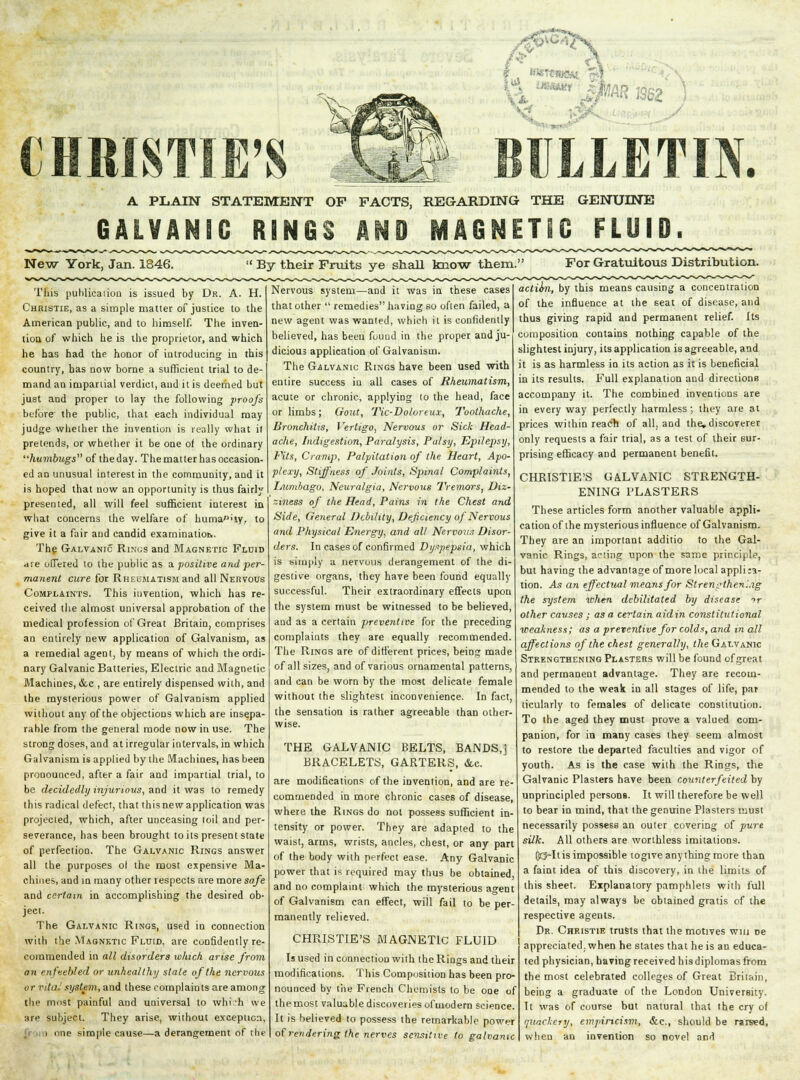 CHRISTIE'S i- mm A PLAIN STATEMENT OF PACTS, REGARDING THE GENUINE GALVANIC RINGS AND MAGNETIC FLUID. New York, Jan. 1846. By their Fruits ye shall know them. For Gratuitous Distribution. This publication is issued by Dr. A. H. Christie, as a simple matter of justice to the American public, and to himself. The inven- tion of which he is the proprietor, and which he has had the honor of introducing in this country, has now borne a sufficient trial to de- mand an impartial verdict, and it is deemed but just and proper to lay the following proofs before the public, that each individual may judge whether the invention is really what it pretends, or whether it be one of the ordinary humbugs of the day. The matter has occasion- ed an unusual interest in the community, and it is hoped that now an opportunity is thus fairly presented, all will feel sufficient interest in what concerns the welfare of huma^'iy, to give it a fair and candid examination. The Galvanic Rings and Magnetic Fluid are offered to the public as a positive and per- manent cure for Rheumatism and all Nervous Complaints. This invention, which has re ceived the almost universal approbation of the medical profession of Great Britain, comprises an entirely new application of Galvanism, as a remedial agent, by means of which the ordi nary Galvanic Batteries, Electric and Magnetic Machines, &c , are entirely dispensed with, and the mysterious power of Galvanism applied without any of the objections which are insepa- rable from the general mode now in use. The strong doses, and at irregular intervals, in which Galvanism is applied by the Machines, has been pronounced, after a fair and impartial trial, to be decidedly injurious, and it was to remedy this radical defect, that thisnew application was projected, which, after unceasing toil and per- severance, has been brought toils present state of perfection. The Galvanic Rings answer all the purposes ol the most expensive Ma< chines, and in many other respects are more safe and certain in accomplishing the desired ob ject. The Galvanic Rings, used in connection with the Magnetic Fluid, are confidently re commended in all disorders which arise from on enfeebled or unhealthy stale of the nervous vr vital system, and these complaints are among the most painful and universal to whi 'h we :in- subject. They arise, without exception i one simple cause—a derangement of the Nervous system—and it was in these cases that other  remedies having so often failed, a new agent was wanted, which it is confidently believed, has been found in the proper and ju- dicious application of Galvanism. The Galvanic Rings have been used with entire success in all cases of Rheumatism, acute or chronic, applying to the head, face or limbs; Gout, Tic-Dolorcux, Toothache, Bronchitis, Vertigo, Nervous or Sick Head- ache, Indigestion, Paralysis, Palsy, Epilepsy, Pits, Cramp, Palpitation of the Heart, Apo- plexy, Stiffness of Joints, Spinal Complaints, Lumbago, Neuralgia, Nervous Tremors, Diz- ziness of the Head, Pains in the Chest and Side, General Debility, Deficiency of Nervous and Physical Energy, and all Nervous Disor- ders. In cases of confirmed Dyspepsia, which is simply a nervous derangement of the di- gestive organs, they have been found equally successful. Their extraordinary effects upon the system must be witnessed to be believed, and as a certain preventive for the preceding complaints they are equally recommended. The Rings are of different prices, being made of all sizes, and of various ornamental patterns, and can be worn by the most delicate female without the slightest inconvenience. In fact, the sensation is rather agreeable than other- wise. THE GALVANIC BELTS, BANDS,! BRACELETS, GARTERS, &c. are modifications of the invention, and are re- commended in more chronic cases of disease, where the Rings do not possess sufficient in- tensity or power. They are adapted to the waist, arms, wrists, ancles, chest, or any part of the body with perfect ease. Any Galvanic power that is required may thus be obtained, and no complaint which the mysterious agent of Galvanism can effect, will fail to be per- manently relieved. CHRISTIE'S MAGNETIC FLUID Is used in connection with the Rings and their modifications. This Composition has been pro- nounced by the French Chemists to be one of the most valuable discoveries of modern science. It is believed to possess the remarkable power of rendering the nerves sensitive to galvanic actiofi, by this means causing a concentration of the influence at the seat of disease, and thus giving rapid and permanent relief. Its composition contains nothing capable of the slightest injury, its application is agreeable, and it is as harmless in its action as it is beneficial in its results. Full explanation and directions accompany it. The combined inventions are in every way perfectly harmless; they are at prices within reach of all, and the.discoverer only requests a fair trial, as a test of their sur- prising efficacy and permanent benefit. CHRISTIE'S GALVANIC STRENGTH- ENING PLASTERS These articles form another valuable appli- cation of the mysterious influence of Galvanism. They are an important additio to the Gal- vanic Rings, acting upon the same principle, but having the advantage of more local appliia- tion. As an effectual means for Strengthening the system when debilitated by disease 'f other causes ; as a certain aidin constitutional weakness; as a preventive for colds, and in all affections of the chest generally, the Galvanic Strengthening Plasters will be found of great and permanent advantage. They are recom- mended to the weak in all stages of life, par ticularly to females of delicate constitution. To the aged they must prove a valued com- panion, for in many cases they seem almost to restore the departed faculties and vigor of youth. As is the case with the Rings, the Galvanic Plasters have been counterfeited by unprincipled personB. It will therefore be well to bear in mind, that the genuine Plasters must necessarily possess an outer covering of pure silk. All others are worthless imitations. fltj»Itis impossible togive anything more than a faint idea of this discovery, in the limits of this sheet. Explanatory pamphlets with full details, may always be obtained gratis of the respective agents. Dr. Christie trusts that the motives win De appreciated, when he states that he is an educa- ted physician, having received h is diplomas from the most celebrated colleges of Great Britain, being a graduate of the London University. It was of course but natural that the cry of quackery, empiricist^ &c, should be rarsed, when an invention so novel and