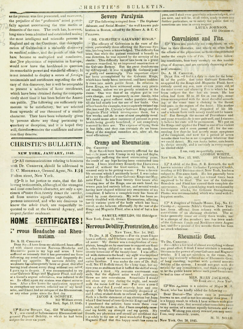 as ihe present was first presented, and moreover, the prejudice of the profession acted power- fully agaiust ascertaining the true merits or demerits of the case. The truth has, however, long since been admitted and established among the most intelligent and scientific persons in England and on the Continent, that this appli- cation of Galvanism is a valuable discovery in medical science, and the pi oofs of this lact havt become so multiplied and conclusive, that [few physicians of reputation in Europe, would now have the hardihood to question its remarkable power and wonderful efficacy. It is not intended to display a serins of foreign testimonials and certificates regarding the effi- cacy of this discovery, but it will be acceptable to present a selection of home certificates, which have been obtained during the compara- tively short time it has been before the Ameri- can public. The following are sufficiently nu- merous to be satisfactory, but are selected from upwards of one thousand of a similar character. Thev have beeu voluntarily given by persons above any thing pertaining to quackery or deception, and it is hoped they will, thereforefreceive the confidence and atten- tion they deserve. CHRISTIE'S BULLETIN. NEW YORXC, JANUARY, 184C. lit/ AH communications relating to business with Dr. Christik, should be addressed to D. C. Moorhead, General Agent, No. 134 Fulton street, New York. (tj-lt is but justice to state, that the fol- lowing testimonials, although of the strongest and most conclusive character, are only a spe- cimen of'more than twenty times the number, all from sources equally respectable. All persons interested, and who are desirous to know the whole truth, are respectfully re- quested to call at the General Agency, and \m.\>nd further evidences. HOME CERTIFICATES I V rvous Headache and Rheu- matism, Dr. A. H. Christie : Hear Sir—I have from my childhood, been afflict- ed with almost constant Nervous Headache and Rheiinntii- pains in my legs and arms. I have suffered so intensely that it 1ms prevented me from following my usual occupation and frequently de- stroyed my appetite. My nervous debility and weakness has subsequently been so great, that after having tried almost every thing without any rcb**, I gave up in despair. I was recommended to try vour Galvanic Kings and Magnetic Fluid, and only at a friend's urgent solicitation, was induced to do so. Its effect upon my system w«s almost miracu- lous. After a few hours the application appeared to strengthen my nerves, relieved me of my head- ache, and I have had no relapse of the Rheumatism, or any other pains since the first day JACOB A OGSBURY, 162 William street. Mew York, Sept. 11, lb45. K7* Ralph Do^art, Eiq., G58 Washington-st., N. Y., was cured of fnllaminatory Rheumatism and general Physical Debility, to which he had been subject for over six years. Severe Paralysis, 03* The following is copied from  The Orphans' Adoocatc, and Social Monitor, the well known pub- lication in Bostou, edited by the Misses A. &. E. C. Fellows.  DR. CItlflSTIE'S GALVANIC RINGS.  The efficacy of Galvanism iu the cure of dis- eases, particularly those uffecting the Nervous Sys- tem, has long been acknowledged. The difficulty has been, that while the patient received a benefit in one direction, he was injured by the seventy of the sliocks. This difficulty has of late been in a great measure remedied, by an improved construction of the Galvanic Battery. But the great desideratum lay still beyond ; it was to apply the Galvanic pow- er gently and unceasingly. This important object has been accomplished by the Galvanic Rings, which have lately beeu invented, and have sudden- ly risen into much public favor. In relation to these Rings, we have witnessed some very practi- cal results, unless we are greatly mistaken in the cause. One was that of an orphan girl in our own charge, and temporarily in onr family, who had been a great sufferer under paralytic shocks, till she had nearly lust the use of her limbs. One of her hands for example, was completely twisted up. She has used Dr. Christie's Galvanic Rings and the Magnetic Fluid which accompanies them, for a few weeks, and she is now almost completely cured. We could name other iuslances of pursuits in poor heahh being greatly benefitted, if not completely restored by their use. The expense oftryiug them is but little, and they can ceriainly do no harm. Many of the simplest remedies are, after all, the most efficacious  Cramp and Rheumatism, Dr. Christie : D'-ar Sir—1 have been severely afflicted for the Inst ri :ht years with Cramp in my legs and thighs* frequently suffering the most excruciating pains, the cords of my legs having been contracted into knots I have tried every Remedy that I have ever heard of, without the least success. In truth, I seemed only to be getting worse. From a fuvma- ble account which I accidenlly heard, I was induc- ed to try the etfect ofyonr Galvanic Rings ami Mlim- netic Fluid. In less than twenty four hours after wearing two of the Rings, one on each hand, the severe pain had entirely left me, and several weeks having now elapsed without any recurrence of my complaint, I believe a complete cure has been el- ected by your discovery. My wife has been se- verely troubled with chronic Rheumatism, affecting her in various parts of the body which has been cured, as she believes, effectually, by the use of the Rings and Magnetic Fluid, aftei a trial of but a lew davs. SAMUEL SHIELDS, 155 Eldridge-st New York, June 25, 1845. Nervous Debility, Prostration, &c, . New York, Nov. 1st, 1S45. To Dr. A H Christie :—For six years I have been a sufferer, and I believe none can have .iiffcr- ed more. My disease was a complication of com- plaints, brought on by exertions to support my fami- ly, often being obliged to work at the needle, for twenty hours out of the twenty-lour. I was afflict- ed with distress in the head : my sight was impaired and a general weakness seemed to prostrate my entire faculties I was under the care of Dr. Still- well, No. 13 Suffolk street, for n lontr time, hut my case was so stubborn that it baffled the skill of everv physician 1 tried. My nervous excitement was such, that the slightest noise would sometimes throw me into convulsions. Someiim'es I woulj not close my eyes during the night, and would walk the room half the ime. For over a year 1 was so deaf that I could scarcely hear any one speak. My life has been constantly despaired of, and I often wished death to relieve my sufferings. Such is a feeble statement of my situation Inst June when I first heard ofyonr Galvanic Kings and Fluid. I purchased the articles, have worn them ever since, and the result is, that I have completely recov- ered my health, my strength and my spirits. My friends, my physician and myself are confident that it is solely to the use of your wonderful Rings and Magnetic Fluid that this happy result ha« come to pass, and 1 shall evet gratefully acknowledges', I am now, and wili be. at all limes, ready to state any further particulars, or to satisly Ihe public that assertions are true in every respect LAURA JOHNSON, 112 Division Convulsions and Fits. DCf1 There aro probably no complaints, so vio- lent in their character, and which so often bailie the elforts of (he physicians, as those comprehended under the simple title of Fits. The throe follow- ing certificates, bear very strongly on this terrible class of diseases, and are certainly deserving of ear- nest attention. Du. A. H. Christie, Dear Sir.—I (eel it a duly to Plate for the bene- fit of the public, thai your Galvanic Remedies, asapplied by the RiagQ and Magnetic Fluid, h&V-C entirely cured my son, now eleven years old, of the most severe and alarming Fit's 10 which he has been subject for the hist six years. He has often had liom 12 to ](> fits in one day, some- times accompanied wiih the most dreadful screech- ing, at the same time a choking in the throat, and pain in the region of the heart. His mother and myself have long despaired of bis life and a release from such misery could not Le lamcu ted. But through the means of Providence and ami your remedies Ac is note quite well, and 1 sincere- l\ believe Ins cure will be permanent We put on toe Rings and applied the Fluid in one of Ins violent convulsions and it soon passed olf; for the suc- ceeding few days be had merely some symptoms of the complaint, dtid now for a period of seven months their has bcjn no vvinptom whatever that. wc could delect. My son looks better, eats hearti- ly, steeps soundly, and is certainly in every respect an altered child. lam, ven respectfully, yours, GEORGE WHITE, New York, Nov., 13, 1845. 101 Chailes-st. K?A child of the Rev. S. R. Kowarth. the well known minister of tne VIetnodist Episcopal Church, residing at 105 Division-street, New York, has been subject to Fits since birlb. He has generally been attacked in (be night, and has scveial times been supposed to be dead. The use of the Galvanic Brarebits ami Fluid has caused their complete dis- appearance,. The system being much weakened by Ins frequent attacks, the Galvanic Strengthening Plaster was recommended, which was used with tl happiest results. O* A daughter of Oilando Moore, Esq., No. 115 Crosby-fl , opposite Niblo's Garden, New York, has been uhMicleu from infancy with period.c convulsions of an alarming character. The at- tacks generally crime on every three weeks, and at a change of the weather; use has been made of the Galvanic funds and Necklaces since August last, and for a period of five months there has been no attack whatever. Rheumatic Gout, To Dr. Christie : Sir—After a fair trial of almost every thing without any good effect, I think I must attribute a remarka- ble cine totlie power of your Galvanic and Magnet articles If I am not mistaken in ilie cause, the have very seriously relieved me of Rheumatic Gou of long standing together will, genera) nervoi dehility of the system. I would not.part with the articles for any consideration, and think it only rigid to let the public know where such pood friends ma be had in time of need. MRS. MARY JACKSON, 709 Bank streei, New Yor'. KFMrs. jdckson is a lelative of Major M. I. Noah, who has kindly added ihe following: Dear Doctor—The above case is personally known to me, and is not less strange than true. I is a happy result, to which 1 bear witness with plea- sure. I may state, that several other cases have Co to my notice, of a nature equally fortunate and s cessful. Wishing you every reward you may men I am, very sincerely, yours, RI. M. NO Ml New York, Oct. 30, 1845.