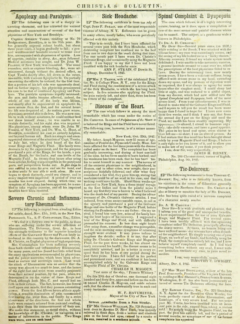 Apoplexy and Paralysis. K^The following case is of a deeply in- Ul eating character, -and has attracted the earnest attention and examination of several of tho first physicians of New York and Brooklyn. Captain Andrew Tombs, residing at No. 70 Bridge-street, Brooklyn,, is in his 7Gth year. He has generally enjoyed robust health, but about three years since, it began graduaJly to fail; a gen- eral weakness and lassitude seemed to come over him, accompanied with jdepression of spirits. Loss of appetite, inability to sleep, &c., soon followed. Medical assistance was sought, and Dr. John W. Francis, of New York, was consulted. The usual remedies, such as copious bleeding, &c, were ad- ministered, though without the desired effect, as Capt Tombs shortly after, fell down in the street, insensible, with a severe Apoplectic fit. On partially recovering the effects, he noticed, for the first time, that a portion of his left side was apparently dead, and on further inquiry, his physicians pronounced his esse to be that of combined Apoplexy and Para- lysis.  The paralytic symptoms rapidly increased; the arm and limbs became affected, indeed, the whole of one side of the body was lifeless, and shortly after he experienced an apoplectic fit, more severe than the first, and for several hour his life was despaired of. As matters grew worse, physicians seemed able to do less. He was now una- ble to walk without assistance, he could neither feed nor dress himself alone; ho was unable to ar- ticulate distinctly, and his sight also was impaired. Hi3 physicians, among whom were Dr. John W. Francis, of New York, and Dr. Win. G. Hunt, of Brooklyn, considered his case as entirely helpless, and beyond human aid. Such isasitnple and unex- aggerated statement of the situation of Capt. Tombs, in July last, when he first heard of the Gal- vanic Rings and Magnetic Fluid. His family were desirous to try the experiment, and for the purpose purchased a pair of the Rings, for the hands, a pair of the Bands, for the limbs, and one bottle of the Magnetic Fulid. In twenty-four hours after using these articles,feeling wasperceptible in the paralyzed parts, and perspiration broke out. In Jive days he was enabled to raise his arm and use his hand, and in three weeks he was able to walk alone. He now began to speak distinctly, could see clearer, and in every respect was improved. A period of over six months has now elapsed, during which time, no symptom of Apoplexy has been apparent, he is ena- bled to take regular exercise, and all his impaired faculties have been restored. Severe Chronic and Inflamma- tory Rheumatism, CjThe following is copied from a leading Edito- rial article, dated, Nov. 13th, 1845, in the New Era, Portsmouth, Va., A. F. Cunningham, Esq., Editor.  We feel it a dutywe owe to the public, to those who are suffering under the severe affliction of Rheumatism, Tic Dnloreux, Gout, l(c., to bear 'his unsought testimony to the superior beneficial effects of the Galvanic Rings and Fluid lately in- troduced in this country by the discoverer, Dr. A. H. Christie, an English physician of high reputation. Mrs. Cunningham has been snflbring severely from both chronic and inflammatory Rheumatism, for many years, and has found but little relief from the many applications recommended by physicians, and the patent nostrums, which have been adver- tised as certain and sovereign cures. Last week the attack of Rheumatism was so severe that the agony was almost ton much to bear, and the bones of the right foot and wrist were sensibly projected from their natural position, by the pain, when we determined to try the virtue of these Rings and Fluid, although both Mrs. C. and myself had no faith in their virtues. The fact, however, has forced itself upon our minds, that they possess astonishing power. From the first fifteeu hours oftheir appli- cation, a sensible diminution of pain commenced first leaving the wrist free, and finally by a strict observance of the directions, the foot and whole body were entirely relieved from pain and swelling, in six days from the commencement of their use. We make this statement, as stated above, without the knowledge of Dr. Christie, or his agents, as a matter of information to the public. Two Rings war* worn, on* on aaob haul.' Sick Headache. KF* The following certificate is from t<M .ady of Capt. John F. Strain, one of the most respectable citizens of Albany, N. Y. Reference can be given to many others, mostly ladies, who seem peculiarly affected with this malady.  This is to certify, that I have been afflicted for several years past with the Sick Headache, which distressing complaint has confined me to the bed from one to two days in the week during that time. For one month past 1 have worn Dr. Christie's Galvanic Rings, and occasionally using the Magnetic Fluid. I am happy to say that I have not been troubled with the sick headache since. ANN F. STRAIN, 67 Dewitt St. Albany, December 2, 1845. Ei^'Mrs. J. TRENOR,wife of the celebrated Den- tist, No. 4 College Place, N. Y., sent for the Rings and Fluid during the continuance of a severe attack of the Sick Headache, to which she has long been subject. In five minutes aftei applying the Fluid, the pain entirely left, and since then, there has been no return of the complaint. Disease of the Heart, K^ The case which follows is among the most remarkable which has come under the notice of Dr. Christie. Incases of Palpitation of the Heart it is believed the Rings and the Fluid have never failed. The following case, however, is of a nature unusu- ally remarkable. New York, Oct. 29th, 1845. My father, Asaph Magoun, now55 years of age, resident of Pembroke, Plymouth County, Mass., has been afflicted for the last three years with the disease called water on the heart. The complaint has been gradually increasing, and during at least one-half of the time, he has been unable to leave his bed, and his weakness has been such, that he has bee Via- ble to assist himself in any manner. The auvice of all the eminent physicians in the neighborhood, in Boston, aDd in other cities, was sought, their pre- scriptions faithfully followed, and after what they considered a fair trial, they gave him up, stating that medicine could be of no avail in his case, and that nothing could save his life. About three weeksago I arrived in New York, from a three years' voyage to the East Indies, and from the painful news I heard, my first duty was to hasten lo whatl believed was the death-bed of my parent. Seeing the adver- tisement of Dr. Christie's Galvanic articles, I was induced, from some unaccountable cause, lo call at the agency, and purchased a pair of the Galvanic Rings and one bottle of the Magnetic Fluid, before starting for Pembroke, to si e my father. On my ar- rival, 1 found him very low, noneof the family hav- ing the least hopes of his recovery. I suggested a trial of the Rings and Fluid, and with difficulty persuaded his consent. In less than eight hours after using them, a manifest change was perceptible, and the next morning some symptoms of returning strength were evident. It may prove tedious to lengthen the details; suffice it to say, that after using Dr. Christie's Galvanic Rings and Magnetic Fluid, for the past three weeks, he has almost en- tirely recovered his health ; the disease seems to be completely arrested, and he is better in every re- spect than he has been at any period dining the past three years. I have full belief in his perfect and permanent cure, and am confident it has been accomplished solely by tho Galvanic Rings aud Magnetic Fluid of Dr. Christie. CHARLES H. MAGOUN. First mate of the ship,  Francis Whitney. On this 29th day of October, one thousand eight hundred and forty-five, appeared before me the with- in named Charles H. Magoun, and made solemn oath that the above is substantially true in each and every narticiila* W. F. HAVEMEYER. Mayor of the City of New York. Severe headache from a Sun Stroke. Ey Mr. Gordon Williams, No. J38 Seventh st. next door to Avenue D, New York, was entirely relieved in three days, from a severe and constant pain in the head and eyes, caused by a stroke of th* inn, received in a southern latitud*. *• Spinal Complaint & Dyspepsia The case which follows, is of n highly interesting nature, bearing, as it does, upon a compilation of two nl the most severe and painful diseases whicn can be named. The subject, is a gentleman wide.v known in Philadelphia. To Dr. A. H. Christie: My Dear Sir—Several years since, (in 1838,) while residing at the South', I was attacked with the bilious fever; my case was exceedingly severe, and the saving of my life looked on as a  lucky chance. After my recovery, I found my whole system much debilitated ; I was unable to take necessary exercise, a general lassitude seemed lo come over me, which the prescriptions nf the best physicians failed to re l.eve. During the intervening tune, now nearly seven years, I have been a constant sufferer, being afflicted with severe pains in my head, extending down my spine, and my powers of digestion were so impaired, that 1 was always in agony for some hours after the simplest meal. I could sleep but little at night, and was reduced to a pitiful object, from my disease, which had now settled into the Spinal Complaint and Dyspepsia, both of the most severe kind. From your advertisements, I was m duced to make trial of the Galvanic Ringsand Fluid, and I rejoice to tell you the result has been more happy than I dared to hope for I have now worn them five weeks, and I think 1 may say, that from the second day I put on the Rings and used the Fluid, my health has been steadily improving. My appertio.iu_ ins altered, I attend to business regi lar'y, Sake daily exercise, and have a good appetile. The pains in my head and spine, seem almost U hive left me—in short, I am an altered person. As I feel certain lhat this result has been brought about solely by your Magnetic Fluid and Rings, I believe it only right to let yon know of it, and to allow you to make use of my name, ll you think proper. . I am, dear Sir, very respectfully, JAMES H. BlliNEY, No. 200 Chesnut-street, corner of Eighth. Philadelphia, Aug. 9th, 1845. Tic-Doloreux, E^The following testimonial is from Timothy C, Dwight, Esq , who is so favorably known, from his exertions in the cause of Education geneially throughout the Northern Slates. Dr. Christ.e is also at liberty to mention the lady of Mr. Dwight, who has been quite cured of a nervous complaint of a character nearly similar. Dr. A. H. Christie: ' Dear Sir—It is with gratitude and pleasure, that I inform you of the great and unexpected benefits, I have experienced from the use of your Galvanic Rings, and Magnetic Fluid. For several years, I have been terribly afflicted with that agonizing complaint called Tic Dolmens, principally affecting the sciatic nerves. At times, no human being can have suffered more- -my screams have often disturb etiI the neighborhood. By simply wearing one of your Rings, on each of iny hands, and faithfully using the Fluid, the compla mt has entirely left me, and I now believe myself completely cured. As I had tried everything befoie without any avail, I must with- out hesitation attribute my cure, to yout novel re medies. I am, very respectfully,' yours, TIMOTHY C. DWIGHT. Albany, Dec. 4, 1845. KTMrs Mart Bonvcastle, widow of the late Prof. Bon> castle. President oflhe Virginia Universi- ty,residiugat Mrs Shenard's, Pennsylvania Avenue, Washington, D. C. has also been permanently re- lieved of severe Tic Doloreux affecting the face. Jj- Rawson Curtis, Esq., No. 375 Broadway N. Y. Agent for the Brooklyn Gla«s W orks, has been perfectly cured of Acute Rheumatism, and Lumbago, of a very severe kind. For ten years past Mr. Curtis, has been troubled with an inces- sant pain in the side, caused from taking a violent cold. By simply using the Magnetic Fluid, on the part, the pain has entirely left, and for a period of several mouths, no symptom nf »nv of h}* former complaints has appeared.