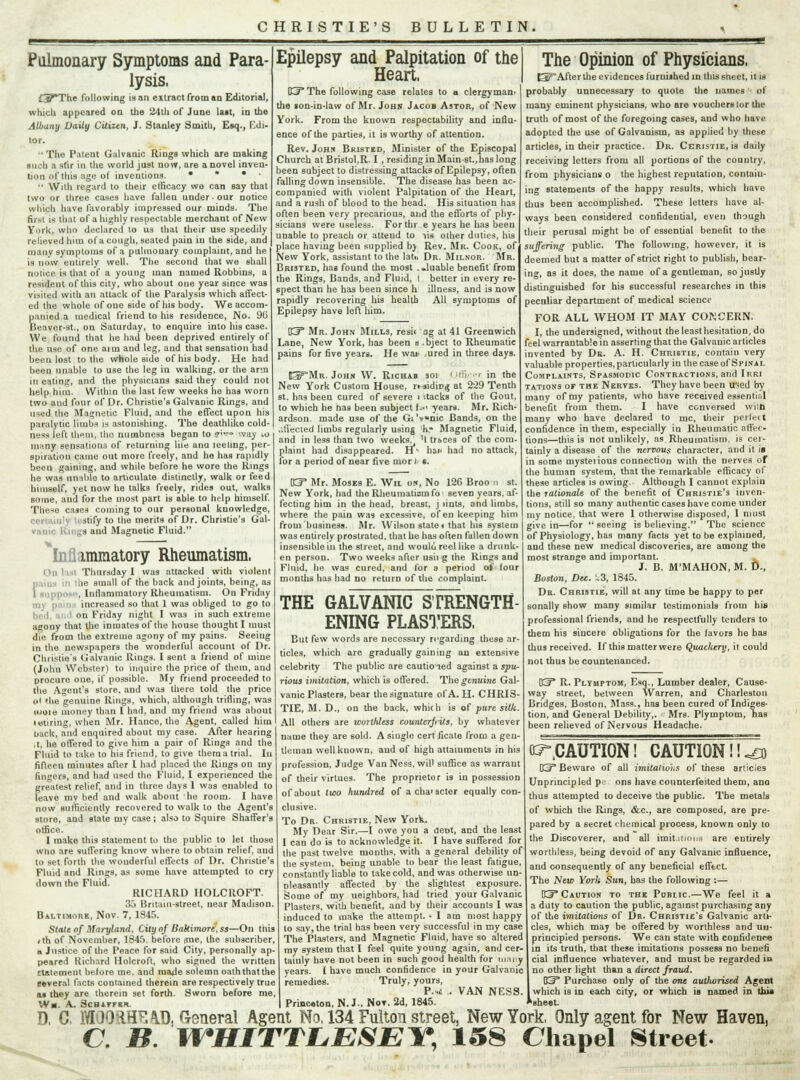 CHRISTIE'S BULLETIN. Pulmonary Symptoms and Para- lysis. £37*The following is an extract from an Editorial, winch appeared on the 24th of June last, in the Albany Daily Citizen, J. Stanley Smith, Esq., Edi- tor.  The Patent Galvanic Rings which are making such a stir in the world just now, are a novel inven- tion of this age of inventions. •  •  With regard to their efficacy we can Bay that two or three cases have fallen under our notice which have favorably impressed our minds. The first is that of a highly respectable merchant of New York, who declared to us that their use speedily relieved him of a cough, seated pain in the side, and many symptoms of a pulmonary complaint, and he is now entirely well. The second that we shall notice is that of a young man named Robbing, a resident of this city, who about one year since was visited with an attack of the Paralysis which affect- ed the whole of one Bide of his body. We accom- panied a medical friend to his residence, No. 96 Beaver-st., on Saturday, to enquire into his case. We found that he had been deprived entirely of the use of one aim and leg, and that sensation had been lost to the whole side of his body. He had been unable to use the leg in walking, or the arm in eating, and the physicians said they could not help him. Within the last few weeks he has worn two and four of Dr. Christie's Galvanic Rings, and used the Magnetic Fluid, and the effect upon his paralytic limbs is astonishing. The deathlike cold ness left thiol, the numbness began to ?» way 10 many sensations of returning liie ana leeting, per- spiration came out more freely, and he has rapidly been gaining, and while before he wore the Rings he was unable to articulate distinctly, walk or feed himself, yet now he talks freely, rides out, walks some, and for the most part is able to help himself. These cases coming to our personal knowledge, stify to the merits of Dr. Christie's Gal- ranic Rings and Magnetic Fluid. Inflammatory Rheumatism. On I i.i Thursday I was attacked with violent f,ie small of the back and joints, being, as , Inllammatory Rheumatism. On Friday increased so that 1 was obliged to go to on Friday night I was in such extreme agony that the inmates of the house thought I must die from the extreme agony of my pains. Seeiug in the newspapers the wonderful account of Dr. Christie's Galvanic Rings. I sent a friend of mine (John Webster) to inquire the price of them, and procure one, if possible. My friend proceeded to the Agent's store, and was there told the price ill (he genuine Rings, which, ahhough trifling, was moie money than I had, and my friend was about tetiring, when Mr. Hance, the Agent, called him oack, and enquired about my case. After hearing ,t, he offered to give him a pair of Rings and the Fluid to take to his friend, to give them a trial. In fifteen minutes after I had placed the Rings on my fingers, and had used the Fluid, I experienced the greatest relief, and in three days 1 was enabled to leave my bed and walk about he room. I have now sufficiently recovered to walk to the Agent's store, and state my case; also to Squire Shaffer's office. I make this statement to the public to let those wno are suffering know where to obtain relief, and to set forth the wonderful effects of Dr. Christie's Fluid and Rings, as some have attempted to cry down the Fluid. RICHARD HOLCROFT. 33 Britain-street, near Madison. Baltimore, Nov. 7, 1845. State of Maryland, City of Baltimore, ss—On tiiis <th of November, 1845, before ime, the subscriber, b Justice of the Peace for said City, personally ap- peared Kichard Holcroft. who signed the written statement before me. and made solemn oath that the eeveral facts contained therein are respectively true as they are therein set forth. Sworn before me, W»J. A. ScHATFER Epilepsy and Palpitation of the Heart, Kj* The following case relates to a clergyman- the son-in-law of Mr. John Jacob Astor, of New York. From the known respectability and influ- ence of the parties, it is worthy of attention. Rev. John Bristkd, Minister of the Episcopal Church at Bristol,R. I, residing in Main-st.,has long been subject to distressing attacks of Epilepsy, often falling down insensible. The disease has been ac- companied with violent Palpitation of the Heart, and a rush of blood to the head. His situation has often been very precarious, and the efforts of phy- sicians were useless. For thr e years he has been unable to preach or attend to lis other duties, his place having been supplied by Rev. Mr. Cook, of New York, assistant to the latu Dr. Milnor. Mr. Bristed, has found the most . .luable benefit from the Rings, Bands, and Fluid, I better in every re- spect than he has been since h illness, and is now rapidly recovering his health All symptoms of Epilepsy have left him. D33 Mr. John Mills, resii og at 41 Greenwich Lane, New York, has been m .bject to Rheumatic pains for five years. He waii .ured in three days. ^PMr. John W. Richab soi < Iftfyer in the New York Custom House, rtjidiD,{ at 229 Tenth st. has been cured of severe i itacks of the Gout, to which he nas been subject f.- years. Mr. Rich- ardson, made use of the Gi'v*nic Bands, on the .-.fleeted limbs regularly using 'k* Magnetic Fluid, and in less than two weeks^ 'I trbces of the com- plaint had disappeared. HL hac had no attack, for a period of near five mori' s. ET Mr. Moses E. Wil ok, No 126 Broo r, st. New York, had the Rheumatism fo seven years, af- fecting him in the head, breast, j lints, and limbs, where the pain was excessive, of en keeping him from business. Mr. Wilson state* that his system was entirely prostrated, that he has often fallen down insensible in the street, and woulci reel like a drunk- en person. Two weeks after usii g the Rings and Fluid, he was cured, and for a period of four months has had no return of the complaint. THE GALVANIC STRENGTH- ENING PLASTERS. But few words are necessary regarding these ar- ticles, which are gradually gaining an extensive celebrity The public are cautioied against a spu- rious imitation, which is offered. The genuine Gal- vanic Plasters, bear the signature of A. H. CHRIS- TIE, M. D., on the back, which is of pure silk. All others are worthless counterfeits, by whatever name they are 6old. A single cert ficate from a gen- tleman well known, and of high attainments in his profession, Judge Van Ness, will suffice as warrant of their virtues. The proprietor is in possession of about two hundred of a cha'acter equally con- clusive. To Dr. Christie, New York. My Dear Sir.—I owe you a dent, and the least I can do is to acknowledge it. I have suffered for the past twelve months, with a general debility of the system, being unable to bear the least fatigue, constantly liable to take cold, and was otherwise un- oleasantly affected by the slightest expusure. Some of my ueighbors, had tried your Galvanic Plasters, with benefit, and by their accounts I was induced to make the attempt. • I am most happy to say, the trial has been very successful in my case The Plasters, and Magnetic Fluid, have so altered my system that I feel quite young again, and cer- tainly have not been in such good health for many years. I have much confidence in your Galvanic remedies. Truly, yours, P.^ .. VAN NESS. The Opinion of Physicians. f3PAfter the evidences furui»hed in this sneet, it is probably unnecessary to quote the names of many eminent physicians, who are vouchers lor the truth of most of the foregoing cases, and who have adopted the use of Galvanism, as applied by these articles, in their practice. Dr. Christie, is daily receiving letters from all portions of the country, from physicians o the highest reputation, contain- ing statements of the happy results, which have thus been accomplished. These letters have al- ways been considered confidential, even though their perusal might be of essential benefit to the suffering public. The following, however, it is deemed but a matter of strict right to publish, bear- ing, as it does, the name of a gentleman, so justly distinguished for his successful researches in Ibis peculiar department of medical science FOR ALL WHOM IT MAY CONCERN. I, the undersigned, without the least hesitation, do feel warrantable in asserting that the Galvanic articles invented by Dr. A. H. Christie, contain very valuable properties, particularly in the case of Spinal Complaints, Spasmodic Contractions, and Irri tations or the Nerves. They have been ir-ed by many of my patients, who have received essential benefit from them. I have conversed wild many who have declared to rnc, their peilect confidence in them, especially in Rheumatic affec- tions—this is not unlikely, as Rheumatism, is cer- tainly a disease of the nervous character, and it is in some mysterious connection with the nerves of the human system, that the remarkable efficacy of these articles is owing. Although I cannot explain the rationale of the benefit of Christie's inven- tions, still so many authentic cases have come under my notice, that were 1 otherwise disposed, I must give in—for  seeing is believing. The science of Physiology, has many facts yet to be explained, and these new medical discoveries, are among the most strange and important. J. B. M'MAHON.M. D., Boston, Dec. ~3, 1845. Dr. Christie, will at any time be happy to per sonally show many similar testimonials from his professional friends, and he respectfully tenders to them his sincere obligations for the favors he has thus received. If this matter were Quackery, it could not thus be countenanced. 03 R. Pltmptom, Esq., Lumber dealer, Cause- way street, between Warren, and Charleston Bridges, Boston, Mass., has been cured of Indiges- tion, and General Debility,. Mrs. Plymptom, Tias been relieved of Nervous Headache. ^CAUTION! CAUTION!!^ \S3T Beware of all imitations of these articles Unprincipled pe ons have counterfeited them, ana thus attempted to deceive the public. The metals of which the Rings, &c, are composed, are pre- pared by a secret chemical process, known only to the Discoverer, and all imitations are entirely worthless, being devoid of any Galvanic influence, and consequently of any beneficial effect. The New York Sun, has the following :— B3* Caution to the Pobiic.—We feel it a a duty to caution the public, against purchasing any of the imitations of Dr. Christie's Galvanic arti- cles, which may be offered by worthless and un- principled persons. We can state with confidence in its truth, that these imitations possess no benefi cial influence whatever, and must be regarded in no other light than a direct fraud. KP Purchase only of the one authorised Agent which is in each city, or which is named in this * sheet. Princeton, N. J.. Not. 2d, 1845 D, C. MOO RHEAD, General Agent No, 134 Fulton street, New York, Only agent for New Haven, C. B. WHITTLESEY, 158 Chapel Street-