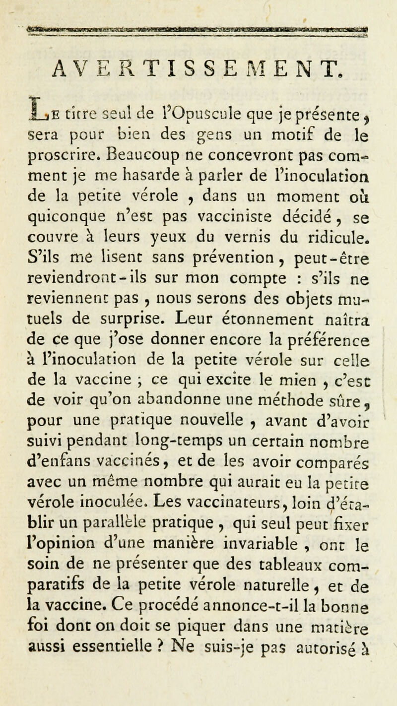 AVERTISSEMENT. JLiE titre seul de l'Opuscule que je présente 9 sera pour bien des gens un motif de le proscrire. Beaucoup ne concevront pas com- ment je me hasarde à parler de l'inoculation de la petite vérole , dans un moment où quiconque n'est pas vacciniste décidé, se couvre à leurs yeux du vernis du ridicule. S'ils me lisent sans prévention, peut-être reviendront-ils sur mon compte : s'ils ne reviennent pas , nous serons des objets mu- tuels de surprise. Leur étonnement naîtra de ce que j'ose donner encore la préférence à l'inoculation de la petite vérole sur celle de la vaccine ; ce qui excite le mien , c'esc de voir qu'on abandonne une méthode sûre, pour une pratique nouvelle , avant d'avoir suivi pendant long-temps un certain nombre d'enfans vaccinés, et de les avoir comparés avec un même nombre qui aurait eu la petite vérole inoculée. Les vaccinateurs, loin d'éta- blir un parallèle pratique , qui seul peut fixer l'opinion d'une manière invariable , ont le soin de ne présenter que des tableaux com- paratifs de la petite vérole naturelle, et de la vaccine. Ce procédé annonce-t-il la bonne foi dont on doit se piquer dans une matière aussi essentielle ? Ne suis-je pas autorisé à