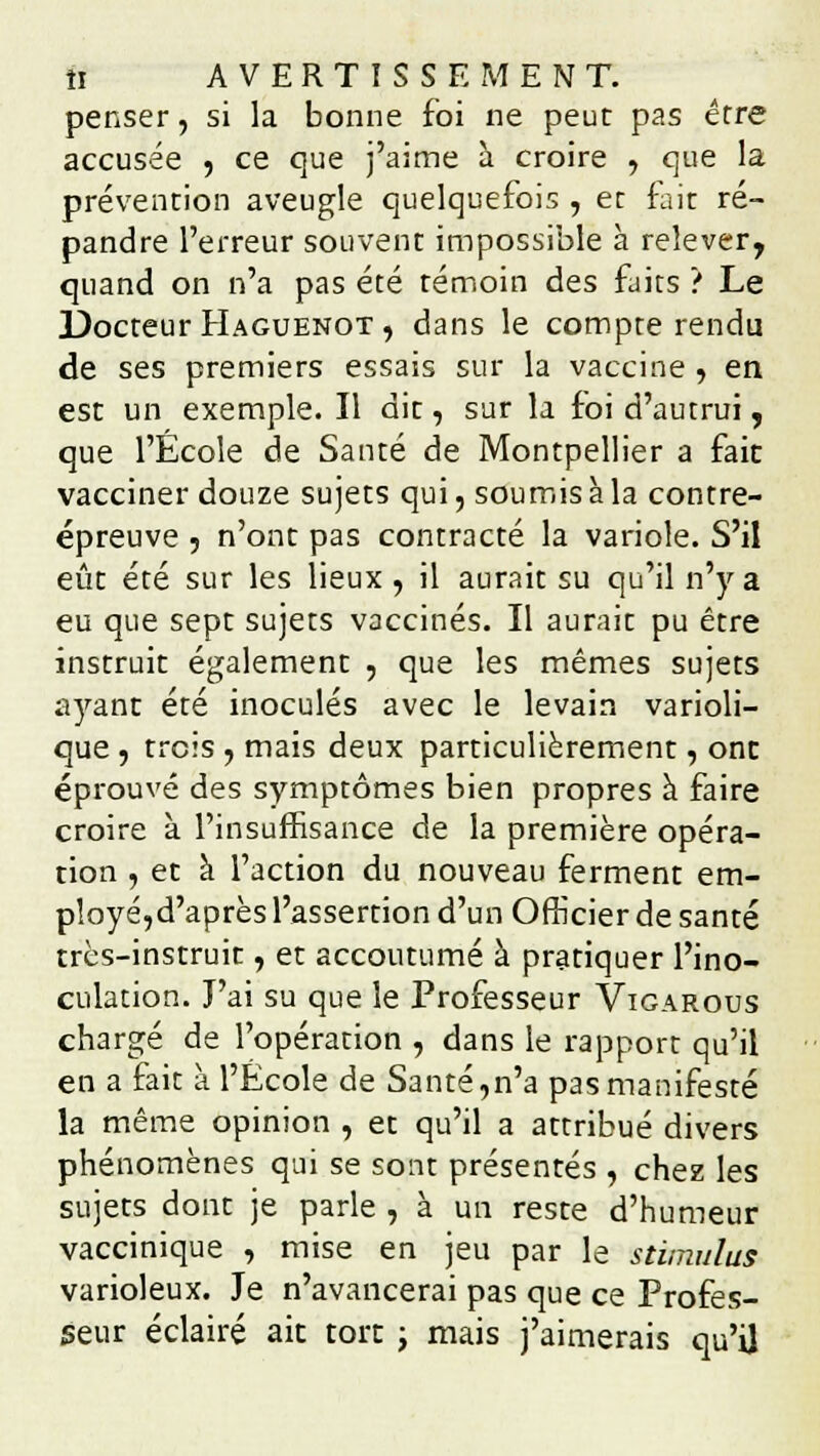 penser, si la bonne foi ne peut pas erre accusée , ce que j'aime à croire , que la prévention aveugle quelquefois , et fait ré- pandre l'erreur souvent impossible à relever, quand on n'a pas été témoin des faits ? Le Docteur Haguenot , dans le compte rendu de ses premiers essais sur la vaccine , en est un exemple. Il dit, sur la foi d'autrui, que l'École de Santé de Montpellier a fait vacciner douze sujets qui, soumis à la contre- épreuve 5 n'ont pas contracté la variole. S'il eût été sur les lieux , il aurait su qu'il n'y a eu que sept sujets vaccinés. Il aurait pu être instruit également , que les mêmes sujets ayant été inoculés avec le levain varioli- que , trois , mais deux particulièrement, ont éprouvé des symptômes bien propres à faire croire à l'insuffisance de la première opéra- tion , et à l'action du nouveau ferment em- ployé,d'après l'assertion d'un Officier de santé très-instruit, et accoutumé à pratiquer l'ino- culation. J'ai su que le Professeur Vigarous chargé de l'opération , dans le rapport qu'il en a fait à l'École de Santé,n'a pas manifesté la même opinion , et qu'il a attribué divers phénomènes qui se sont présentés , chez les sujets dont je parle , à un reste d'humeur vaccinique , mise en jeu par le stimulus varioleux. Je n'avancerai pas que ce Profes- seur éclairé ait tort ; mais j'aimerais qu'il
