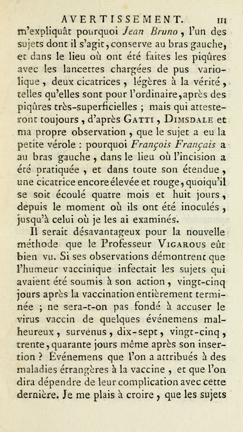 m'expliquât pourquoi Jean Bruno , l'un des sujets dont il s'agit,conserve au bras gauche, et dans le lieu où ont été faites les piqûres avec les lancettes chargées de pus vario- lique , deux cicatrices , légères à la vérité , telles qu'elles sont pour l'ordinaire,après des piqûres très-superficielles ; mais qui atteste- ront toujours , d'après Gatti , Dimsdale et ma propre observation , que le sujet a eu la petite vérole : pourquoi François Français a au bras gauche , dans le lieu où l'incision a été pratiquée , et dans toute son étendue , une cicatriceencoreélevéeet rouge,quoiqu'il se soit écoulé quatre mois et huit jours, depuis le moment où ils ont été inoculés , jusqu'à celui où je les ai examinés. Il serait désavantageux pour la nouvelle méthode que le Professeur Vigarous eût bien vu. Si ses observations démontrent que l'humeur vaccinique infectait les sujets qui avaient été soumis à son action , vingt-cinq jours après la vaccination entièrement termi- née ; ne sera-t-on pas fondé à accuser le virus vaccin de quelques événemens mal- heureux, survenus , dix-sept, vingt-cinq, trente, quarante jours même après son inser- tion ? Événemens que l'on a attribués à des maladies étrangères à la vaccine , et que l'on dira dépendre de leur complication avec cette dernière. Je me plais à croire , que les sujets