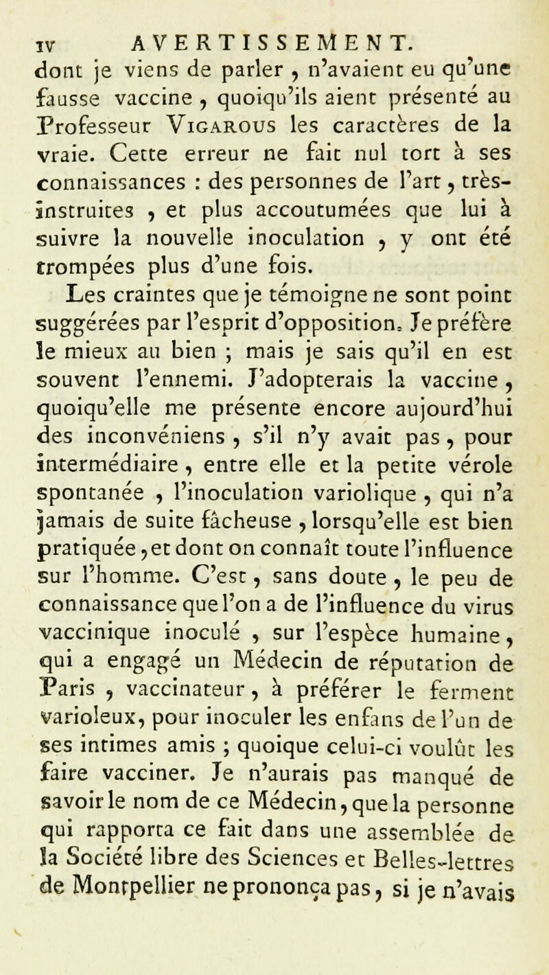 dont je viens de parler , n'avaient eu qu'une fausse vaccine , quoiqu'ils aient présenté au Professeur Vigarous les caractères de la vraie. Cette erreur ne fait nul tort à ses connaissances : des personnes de l'art, très- instruites , et plus accoutumées que lui à suivre la nouvelle inoculation , y ont été trompées plus d'une fois. Les craintes que je témoigne ne sont point suggérées par l'esprit d'opposition. Je préfère le mieux au bien ; mais je sais qu'il en est souvent l'ennemi. J'adopterais la vaccine, quoiqu'elle me présente encore aujourd'hui des inconvéniens , s'il n'y avait pas, pour intermédiaire , entre elle et la petite vérole spontanée , l'inoculation variolique , qui n'a jamais de suite fâcheuse , lorsqu'elle est bien pratiquée,et dont on connaît toute l'influence sur l'homme. C'est, sans doute , le peu de connaissance que l'on a de l'influence du virus vaccinique inoculé , sur l'espèce humaine, qui a engagé un Médecin de réputation de Paris , vaccinateur, à préférer le ferment varioleux, pour inoculer les enfans de l'un de ses intimes amis ; quoique celui-ci voulût les faire vacciner. Je n'aurais pas manqué de savoir le nom de ce Médecin, que la personne qui rapporta ce fait dans une assemblée de îa Société libre des Sciences et Belles-lettres de Montpellier ne prononça pas, si je n'avais