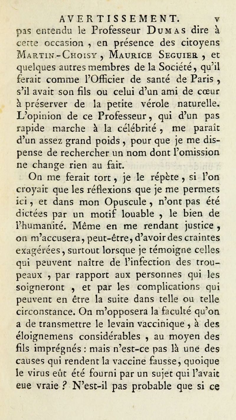 pas entendu le Professeur Dumas dire à cette occasion , en présence des citoyens Martin-Choisy , Maurice Seguier , et quelques autres membres de la Société, qu'il ferait comme l'Officier de santé de Paris , s'il avait son fils ou celui d'un ami de cœur à préserver de la petite vérole naturelle. L'opinion de ce Professeur, qui d'un pas rapide marche à la célébrité, me paraît d'un assez grand poids , pour que je me dis- pense de rechercher un nom dont l'omission ne change rien au fait. On me ferait tort, je le répète , si l'on croyait que les réflexions que je me permets ici, et dans mon Opuscule , n'ont pas été dictées par un motif louable , le bien de l'humanité. Même en me rendant justice , on m'accusera, peut-être, d'avoir des craintes exagérées, surtout lorsque je témoigne celles qui peuvent naître de l'infection des trou- peaux , par rapport aux personnes qui les soigneront , et par les complications qui peuvent en être la suite dans telle ou telle circonstance. On m'opposera la faculté qu'on a de transmettre le levain vaccinique , à des éloignemens considérables , au moyen des fils imprégnés : mais n'est-ce pas là une des causes qui rendent la vaccine fausse, quoique le virus eût été fourni par un sujet qui l'avait eue vraie ? N'est-il pas probable que si ce