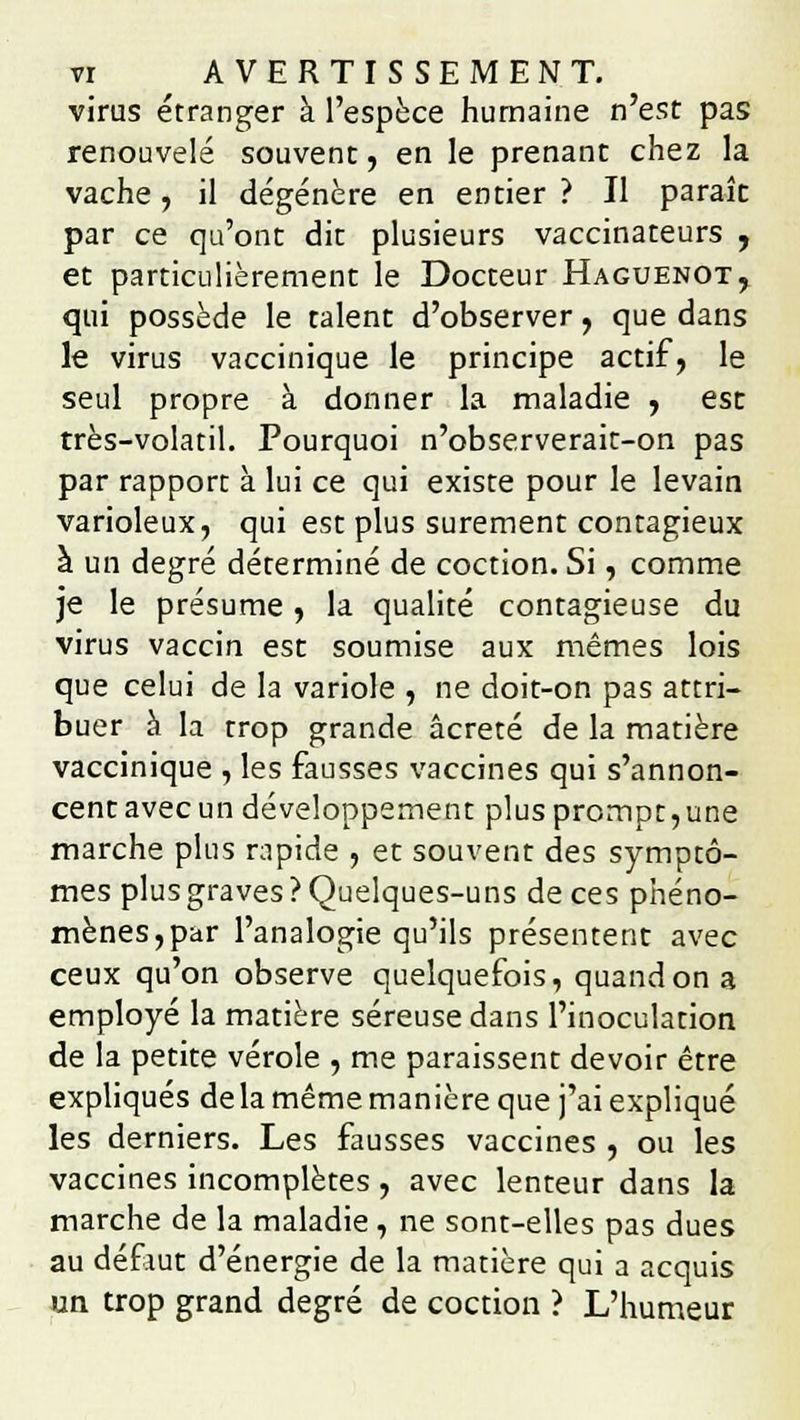 virus étranger à l'espèce humaine n'est pas renouvelé souvent, en le prenant chez la vache, il dégénère en entier ? Il paraît par ce qu'ont dit plusieurs vaccinateurs , et particulièrement le Docteur Haguenot, qui possède le talent d'observer, que dans le virus vaccinique le principe actif, le seul propre à donner la maladie , est très-volatil. Pourquoi n'observerait-on pas par rapport à lui ce qui existe pour le levain varioleux, qui est plus sûrement contagieux à un degré déterminé de coction. Si, comme je le présume , la qualité contagieuse du virus vaccin est soumise aux mêmes lois que celui de la variole , ne doit-on pas attri- buer à la trop grande âcreté de la matière vaccinique , les fausses vaccines qui s'annon- cent avec un développement plus prompt,une marche plus rapide , et souvent des symptô- mes plus graves ? Quelques-uns de ces phéno- mènes, par l'analogie qu'ils présentent avec ceux qu'on observe quelquefois, quand on a employé la matière séreuse dans l'inoculation de la petite vérole , me paraissent devoir être expliqués de la même manière que j'ai expliqué les derniers. Les fausses vaccines , ou les vaccines incomplètes , avec lenteur dans la marche de la maladie , ne sont-elles pas dues au défiut d'énergie de la matière qui a acquis un trop grand degré de coction ? L'humeur