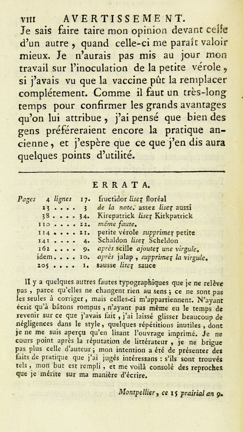 vnr AVERTISSE ME NT. Je sais faire taire mon opinion devant ceïïe d'un autre , quand celle-ci me parait valoir mieux. Je n'aurais pas mis au jour mon travail sur l'inoculation de la petite vérole , si j'avais vu que la vaccine pût la remplacer complètement. Comme il faut un très-long temps pour confirmer les grands avantages qu'on lui attribue 7 j'ai pensé que bien des gens préféreraient encore la pratique an- cienne, et j'espère que ce que j'en dis aura quelques points d'utilité. ERRATA. Pages 4 lignes 17. fructidor lisez floréal 1 ; ... . 5 de la note.' assez lisez aussi 38 . . . . }4. Kirepatrick lisez Kirkpatrick 110 .... 22. même faute, 114 .... 21. petite vérole supprimez petite 141 ... . 4. Schaldon lisez Scheldon 162 ... . 9. après scille ajoutez une virgule. idem. ... 10. après jalap , supprimez la virgule, 205 ... . 1. sausse lisez sauce II y a quelques autres fautes typographiques que je ne relève pas , parce qu'elles ne changent rien au sens j ce ne sont pas les seules à corriger, mais celles-ci m'appartiennent. N'ayant écrit qu'à bâtons rompus , n'ayant pas même eu le temps de revenir sur ce que j'avais fait , j'ai laissé glisser beaucoup de négligences dans le style, quelques répétitions inutiles , dont je ne me suis aperçu qu'en lisant l'ouvrage imprimé. Je ne cours point après la réputation de littérateur , je ne brigue pas plus celle d'auteur ; mon intention a été de présenter des faits de pratique que j'ai jugés intéressans : s'ils sont trouvés tels, mon but est rempli, et me voilà consolé des reproches que je mérite sur ma manière d'écrire. Montpellier, ce 15 prairial an 9.